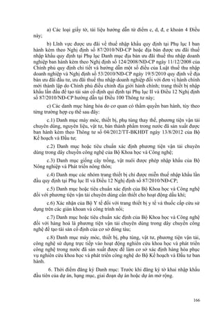 a) Các loại giấy tờ, tài liệu hướng dẫn từ điểm c, d, đ, e khoản 4 Điều
này;
b) Lĩnh vực được ưu đãi về thuế nhập khẩu quy định tại Phụ lục I ban
hành kèm theo Nghị định số 87/2010/NĐ-CP hoặc địa bàn được ưu đãi thuế
nhập khẩu quy định tại Phụ lục Danh mục địa bàn ưu đãi thuế thu nhập doanh
nghiệp ban hành kèm theo Nghị định số 124/2008/NĐ-CP ngày 11/12/2008 của
Chính phủ quy định chi tiết và hướng dẫn một số điều của Luật thuế thu nhập
doanh nghiệp và Nghị định số 53/2010/NĐ-CP ngày 19/5/2010 quy định về địa
bàn ưu đãi đầu tư, ưu đãi thuế thu nhập doanh nghiệp đối với đơn vị hành chính
mới thành lập do Chính phủ điều chỉnh địa giới hành chính; trang thiết bị nhập
khẩu lần đầu để tạo tài sản cố định qui định tại Phụ lục II và Điều 12 Nghị định
số 87/2010/NĐ-CP hướng dẫn tại Điều 100 Thông tư này;
c) Các danh mục hàng hóa do cơ quan có thẩm quyền ban hành, tùy theo
từng trường hợp cụ thể sau đây:
c.1) Danh mục máy móc, thiết bị, phụ tùng thay thế, phương tiện vận tải
chuyên dùng, nguyên liệu, vật tư, bán thành phẩm trong nước đã sản xuất được
ban hành kèm theo Thông tư số 04/2012/TT-BKHĐT ngày 13/8/2012 của Bộ
Kế hoạch và Đầu tư;
c.2) Danh mục hoặc tiêu chuẩn xác định phương tiện vận tải chuyên
dùng trong dây chuyền công nghệ của Bộ Khoa học và Công nghệ;
c.3) Danh mục giống cây trồng, vật nuôi được phép nhập khẩu của Bộ
Nông nghiệp và Phát triển nông thôn;
c.4) Danh mục các nhóm trang thiết bị chỉ được miễn thuế nhập khẩu lần
đầu quy định tại Phụ lục II và Điều 12 Nghị định số 87/2010/NĐ-CP;
c.5) Danh mục hoặc tiêu chuẩn xác định của Bộ Khoa học và Công nghệ
đối với phương tiện vận tải chuyên dùng cần thiết cho hoạt động dầu khí;
c.6) Xác nhận của Bộ Y tế đối với trang thiết bị y tế và thuốc cấp cứu sử
dụng trên các giàn khoan và công trình nổi;
c.7) Danh mục hoặc tiêu chuẩn xác định của Bộ Khoa học và Công nghệ
đối với hàng hoá là phương tiện vận tải chuyên dùng trong dây chuyền công
nghệ để tạo tài sản cố định của cơ sở đóng tàu;
c.8) Danh mục máy móc, thiết bị, phụ tùng, vật tư, phương tiện vận tải,
công nghệ sử dụng trực tiếp vào hoạt động nghiên cứu khoa học và phát triển
công nghệ trong nước đã sản xuất được để làm cơ sở xác định hàng hóa phục
vụ nghiên cứu khoa học và phát triển công nghệ do Bộ Kế hoạch và Đầu tư ban
hành.
6. Thời điểm đăng ký Danh mục: Trước khi đăng ký tờ khai nhập khẩu
đầu tiên của dự án, hạng mục, giai đoạn dự án hoặc dự án mở rộng.
166
 