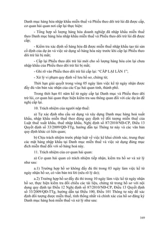Danh mục hàng hóa nhập khẩu miễn thuế và Phiếu theo dõi trừ lùi đã được cấp,
cơ quan hải quan nơi cấp lại thực hiện:
- Tổng hợp số lượng hàng hóa doanh nghiệp đã nhập khẩu miễn thuế
theo Danh mục hàng hóa nhập khẩu miễn thuế và Phiếu theo dõi trừ lùi đã được
cấp;
- Kiểm tra xác định số hàng hóa đã được miễn thuế nhập khẩu tạo tài sản
cố định của dự án và việc sử dụng số hàng hóa này trước khi cấp lại Phiếu theo
dõi trừ lùi bị mất;
- Cấp lại Phiếu theo dõi trừ lùi mới cho số lượng hàng hóa còn lại chưa
nhập khẩu của Phiếu theo dõi trừ lùi bị mất;
- Ghi rõ vào Phiếu theo dõi trừ lùi cấp lại: “CẤP LẠI LẦN 1”;
- Xử lý vi phạm quy định về lưu hồ sơ, chứng từ;
Thời hạn giải quyết trong vòng 05 ngày làm việc kể từ ngày nhận được
đầy đủ văn bản xác nhận của các Cục hải quan tỉnh, thành phố.
Trong thời hạn 01 năm kể từ ngày cấp lại Danh mục và Phiếu theo dõi
trừ lùi, cơ quan hải quan thực hiện kiểm tra sau thông quan đối với các dự án đề
nghị cấp lại.
10. Trách nhiệm của người nộp thuế:
a) Tự xác định nhu cầu sử dụng và xây dựng Danh mục hàng hoá xuất
khẩu, nhập khẩu miễn thuế theo đúng quy định về đối tượng miễn thuế của
Luật thuế xuất khẩu, thuế nhập khẩu, Nghị định số 87/2010/NĐ-CP, Điều 13
Quyết định số 33/2009/QĐ-TTg, hướng dẫn tại Thông tư này và các văn bản
quy định khác có liên quan;
b) Chịu trách nhiệm trước pháp luật về việc kê khai chính xác, trung thực
các mặt hàng nhập khẩu tại Danh mục miễn thuế và việc sử dụng đúng mục
đích miễn thuế đối với số hàng hoá này.
11. Trách nhiệm của cơ quan hải quan:
a) Cơ quan hải quan có trách nhiệm tiếp nhận, kiểm tra hồ sơ và xử lý
như sau:
a.1) Trường hợp hồ sơ không đầy đủ thì trong 03 ngày làm việc kể từ
ngày nhận hồ sơ, có văn bản trả lời (nêu rõ lý do);
a.2) Trường hợp hồ sơ đầy đủ thì trong 10 ngày làm việc kể từ ngày nhận
hồ sơ, thực hiện kiểm tra đối chiếu các tài liệu, chứng từ trong hồ sơ với nội
dung quy định tại Điều 12 Nghị định số 87/2010/NĐ-CP, Điều 13 Quyết định
số 33/2009/QĐ-TTg, hướng dẫn tại Điều 100, Điều 101 Thông tư này để xác
định đối tượng được miễn thuế, tính thống nhất và chính xác của hồ sơ đăng ký
Danh mục hàng hoá miễn thuế và xử lý như sau:
169
 