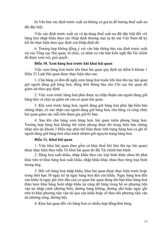 b) Văn bản xác định trước xuất xứ không có giá trị để hưởng thuế suất ưu
đãi đặc biệt.
Việc xác định trước xuất xứ và áp dụng thuế suất ưu đãi đặc biệt đối với
hàng hóa nhập khẩu theo các Hiệp định thương mại tự do mà Việt Nam đã ký
kết thì thực hiện theo quy định của Hiệp định đó.
6. Trường hợp không đồng ý với văn bản thông báo xác định trước xuất
xứ của Tổng cục Hải quan, tổ chức, cá nhân có văn bản kiến nghị Bộ Tài chính
để được xem xét, giải quyết.
Điều 10. Xem hàng hoá trước khi khai hải quan
Việc xem hàng hoá trước khi khai hải quan quy định tại điểm b khoản 1
Điều 23 Luật Hải quan được thực hiện như sau:
1. Chủ hàng có đơn đề nghị xem hàng hoá trước khi làm thủ tục hải quan
gửi người đang giữ hàng hoá, đồng thời thông báo cho Chi cục hải quan để
giám sát theo quy định.
2. Việc xem trước hàng hoá phải được sự chấp thuận của người đang giữ
hàng hóa và chịu sự giám sát của cơ quan hải quan.
3. Khi xem trước hàng hoá, người đang giữ hàng hoá phải lập biên bản
chứng nhận, có xác nhận của người đang giữ hàng hoá, chủ hàng và công chức
hải quan giám sát, mỗi bên tham gia giữ 01 bản.
4. Sau khi chủ hàng xem hàng hoá, hải quan niêm phong hàng hoá.
Trường hợp hàng hoá không thể niêm phong được thì trong biên bản chứng
nhận nêu tại khoản 3 Điều này phải thể hiện được tình trạng hàng hoá và ghi rõ
người đang giữ hàng hoá chịu trách nhiệm giữ nguyên trạng hàng hoá.
Điều 11. Khai hải quan
1. Việc khai hải quan (bao gồm cả khai thuế khi làm thủ tục hải quan)
được thực hiện theo mẫu Tờ khai hải quan do Bộ Tài chính ban hành.
2. Hàng hoá xuất khẩu, nhập khẩu theo các loại hình khác nhau thì phải
khai trên tờ khai hàng hoá xuất khẩu, nhập khẩu khác nhau theo từng loại hình
tương ứng.
3. Đối với hàng hoá nhập khẩu, khai hải quan được thực hiện trước hoặc
trong thời hạn 30 ngày kể từ ngày hàng hoá đến cửa khẩu. Ngày hàng hoá đến
cửa khẩu là ngày ghi trên dấu của cơ quan hải quan đóng lên bản khai hàng hoá
(bản lược khai hàng hoá) nhập khẩu tại cảng dỡ hàng trong hồ sơ phương tiện
vận tải nhập cảnh (đường biển, đường hàng không, đường sắt) hoặc ngày ghi
trên tờ khai phương tiện vận tải qua cửa khẩu hoặc sổ theo dõi phương tiện vận
tải (đường sông, đường bộ).
4. Khai hải quan đối với hàng hoá có nhiều hợp đồng/đơn hàng
17
 