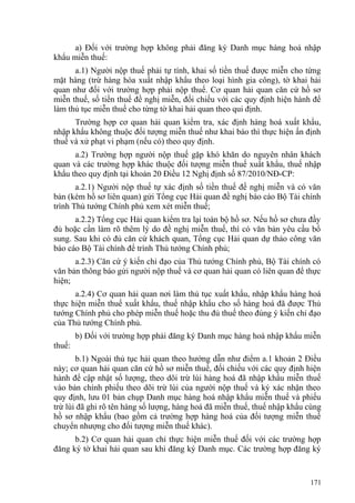 a) Đối với trường hợp không phải đăng ký Danh mục hàng hoá nhập
khẩu miễn thuế:
a.1) Người nộp thuế phải tự tính, khai số tiền thuế được miễn cho từng
mặt hàng (trừ hàng hóa xuất nhập khẩu theo loại hình gia công), tờ khai hải
quan như đối với trường hợp phải nộp thuế. Cơ quan hải quan căn cứ hồ sơ
miễn thuế, số tiền thuế đề nghị miễn, đối chiếu với các quy định hiện hành để
làm thủ tục miễn thuế cho từng tờ khai hải quan theo qui định.
Trường hợp cơ quan hải quan kiểm tra, xác định hàng hoá xuất khẩu,
nhập khẩu không thuộc đối tượng miễn thuế như khai báo thì thực hiện ấn định
thuế và xử phạt vi phạm (nếu có) theo quy định.
a.2) Trường hợp người nộp thuế gặp khó khăn do nguyên nhân khách
quan và các trường hợp khác thuộc đối tượng miễn thuế xuất khẩu, thuế nhập
khẩu theo quy định tại khoản 20 Điều 12 Nghị định số 87/2010/NĐ-CP:
a.2.1) Người nộp thuế tự xác định số tiền thuế đề nghị miễn và có văn
bản (kèm hồ sơ liên quan) gửi Tổng cục Hải quan đề nghị báo cáo Bộ Tài chính
trình Thủ tướng Chính phủ xem xét miễn thuế;
a.2.2) Tổng cục Hải quan kiểm tra lại toàn bộ hồ sơ. Nếu hồ sơ chưa đầy
đủ hoặc cần làm rõ thêm lý do đề nghị miễn thuế, thì có văn bản yêu cầu bổ
sung. Sau khi có đủ căn cứ khách quan, Tổng cục Hải quan dự thảo công văn
báo cáo Bộ Tài chính để trình Thủ tướng Chính phủ;
a.2.3) Căn cứ ý kiến chỉ đạo của Thủ tướng Chính phủ, Bộ Tài chính có
văn bản thông báo gửi người nộp thuế và cơ quan hải quan có liên quan để thực
hiện;
a.2.4) Cơ quan hải quan nơi làm thủ tục xuất khẩu, nhập khẩu hàng hoá
thực hiện miễn thuế xuất khẩu, thuế nhập khẩu cho số hàng hoá đã được Thủ
tướng Chính phủ cho phép miễn thuế hoặc thu đủ thuế theo đúng ý kiến chỉ đạo
của Thủ tướng Chính phủ.
b) Đối với trường hợp phải đăng ký Danh mục hàng hoá nhập khẩu miễn
thuế:
b.1) Ngoài thủ tục hải quan theo hướng dẫn như điểm a.1 khoản 2 Điều
này; cơ quan hải quan căn cứ hồ sơ miễn thuế, đối chiếu với các quy định hiện
hành để cập nhật số lượng, theo dõi trừ lùi hàng hoá đã nhập khẩu miễn thuế
vào bản chính phiếu theo dõi trừ lùi của người nộp thuế và ký xác nhận theo
quy định, lưu 01 bản chụp Danh mục hàng hoá nhập khẩu miễn thuế và phiếu
trừ lùi đã ghi rõ tên hàng số lượng, hàng hoá đã miễn thuế, thuế nhập khẩu cùng
hồ sơ nhập khẩu (bao gồm cả trường hợp hàng hoá của đối tượng miễn thuế
chuyển nhượng cho đối tượng miễn thuế khác).
b.2) Cơ quan hải quan chỉ thực hiện miễn thuế đối với các trường hợp
đăng ký tờ khai hải quan sau khi đăng ký Danh mục. Các trường hợp đăng ký
171
 