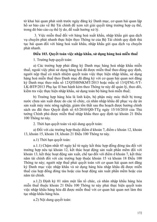 tờ khai hải quan phát sinh trước ngày đăng ký Danh mục, cơ quan hải quan lập
hồ sơ báo cáo về Bộ Tài chính để xem xét giải quyết từng trường hợp cụ thể,
trong đó báo cáo cụ thể lý do, đề xuất hướng xử lý.
3. Việc miễn thuế đối với hàng hoá xuất khẩu, nhập khẩu gửi qua dịch
vụ chuyển phát nhanh thực hiện theo Thông tư của Bộ Tài chính quy định thủ
tục hải quan đối với hàng hoá xuất khẩu, nhập khẩu gửi qua dịch vụ chuyển
phát nhanh.
Điều 103. Quyết toán việc nhập khẩu, sử dụng hàng hoá miễn thuế
1. Trường hợp quyết toán:
a) Các trường hợp phải đăng ký Danh mục hàng hoá nhập khẩu miễn
thuế, ngoài việc phải sử dụng hàng hoá đã được miễn thuế theo đúng quy định,
người nộp thuế có trách nhiệm quyết toán việc thực hiện nhập khẩu, sử dụng
hàng hoá miễn thuế theo Danh mục đã đăng ký với cơ quan hải quan nơi đăng
ký Danh mục theo mẫu số 12/QTHHNKMT/2013 hoặc mẫu số 13/QTNL-VT-
LK-BTP/2013 Phụ lục II ban hành kèm theo Thông tư này để quản lý, theo dõi,
kiểm tra việc thực hiện nhập khẩu, sử dụng toàn bộ hàng hoá miễn thuế;
b) Trường hợp hàng hóa là linh kiện, bộ phận máy móc thiết bị trong
nước chưa sản xuất được do các tổ chức, cá nhân nhập khẩu để phục vụ dự án
sản xuất máy móc nông nghiệp, giảm tổn thất sau thu hoạch được hưởng chính
sách ưu đãi theo Quyết định số 63/2010/QĐ-TTg ngày 15/10/2010 của Thủ
tướng Chính phủ được miễn thuế nhập khẩu theo quy định tại khoản 21 Điều
100 Thông tư này.
2. Thời hạn quyết toán và nội dung quyết toán:
a) Đối với các trường hợp thuộc điểm d khoản 7, điểm c khoản 12, khoản
13, khoản 15, khoản 18, khoản 21 Điều 100 Thông tư này.
a.1) Thời hạn quyết toán:
a.1.1) Chậm nhất 45 ngày kể từ ngày kết thúc hợp đồng đóng tàu đối với
trường hợp nêu tại khoản 12, kết thúc hoạt động sản xuất phần mềm đối với
khoản 13, kết thúc hoạt động sản xuất, chế tạo đối với điểm d khoản 7, kết thúc
năm tài chính đối với các trường hợp thuộc khoản 15 và khoản 18 Điều 100
Thông tư này; người nộp thuế phải quyết toán với cơ quan hải quan nơi đăng
ký Danh mục việc nhập khẩu và sử dụng hàng hóa nhập khẩu đã được miễn
thuế của hợp đồng đóng tàu hoặc của hoạt động sản xuất phần mềm hoặc của
năm tài chính.
a.1.2) Định kỳ 01 năm một lần tổ chức, cá nhân nhập khẩu hàng hóa
miễn thuế thuộc khoản 21 Điều 100 Thông tư này phải thực hiện quyết toán
việc nhập khẩu hàng hóa đã được miễn thuế với cơ quan hải quan nơi làm thủ
tục nhập khẩu hàng hóa.
a.2) Nội dung quyết toán:
172
 