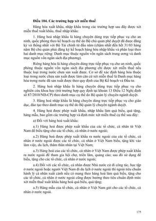 Điều 104. Các trường hợp xét miễn thuế
Hàng hóa xuất khẩu, nhập khẩu trong các trường hợp sau đây được xét
miễn thuế xuất khẩu, thuế nhập khẩu:
1. Hàng hoá nhập khẩu là hàng chuyên dùng trực tiếp phục vụ cho an
ninh, quốc phòng theo kế hoạch cụ thể do Bộ chủ quản phê duyệt đã được đăng
ký và thống nhất với Bộ Tài chính từ đầu năm (chậm nhất đến hết 31/03 hàng
năm Bộ chủ quản phải đăng ký kế hoạch hàng hóa nhập khẩu và phân loại theo
hai danh mục riêng: Danh mục thuộc nguồn vốn ngân sách trung ương và danh
mục nguồn vốn ngân sách địa phương).
Riêng hàng hóa là hàng chuyên dùng trực tiếp phục vụ cho an ninh, quốc
phòng thuộc nguồn vốn ngân sách địa phương chỉ được xét miễn thuế nếu
thuộc loại trong nước chưa sản xuất được. Cơ sở để xác định hàng hóa thuộc
loại trong nước chưa sản xuất được làm căn cứ xét miễn thuế là Danh mục hàng
hóa trong nước đã sản xuất được theo quy định của Bộ Kế hoạch và Đầu tư.
2. Hàng hoá nhập khẩu là hàng chuyên dùng trực tiếp phục vụ cho
nghiên cứu khoa học (trừ trường hợp quy định tại khoản 13 Điều 12 Nghị định
số 87/2010/NĐ-CP) theo danh mục cụ thể do Bộ quản lý chuyên ngành duyệt.
3. Hàng hoá nhập khẩu là hàng chuyên dùng trực tiếp phục vụ cho giáo
dục, đào tạo theo danh mục cụ thể do Bộ quản lý chuyên ngành duyệt.
4. Hàng hoá được phép xuất khẩu, nhập khẩu làm quà biếu, quà tặng,
hàng mẫu, bao gồm các trường hợp và định mức xét miễn thuế cụ thể sau đây:
a) Đối với hàng hoá xuất khẩu:
a.1) Hàng hoá được phép xuất khẩu của các tổ chức, cá nhân từ Việt
Nam để biếu tặng cho các tổ chức, cá nhân ở nước ngoài;
a.2) Hàng hoá được phép xuất khẩu ra nước ngoài của các tổ chức, cá
nhân ở nước ngoài được các tổ chức, cá nhân ở Việt Nam biếu, tặng khi vào
làm việc, du lịch, thăm thân nhân tại Việt Nam;
a.3) Hàng hoá của các tổ chức, cá nhân ở Việt Nam được phép xuất khẩu
ra nước ngoài để tham gia hội chợ, triển lãm, quảng cáo; sau đó sử dụng để
biếu, tặng cho các tổ chức, cá nhân ở nước ngoài;
a.4) Đối với các tổ chức, cá nhân được Nhà nước cử đi công tác, học tập
ở nước ngoài hoặc người Việt Nam đi du lịch ở nước ngoài thì ngoài tiêu chuẩn
hành lý cá nhân xuất cảnh nếu có mang theo hàng hoá làm quà biếu, tặng cho
các tổ chức, cá nhân ở nước ngoài cũng được hưởng theo tiêu chuẩn định mức
xét miễn thuế xuất khẩu hàng hoá quà biếu, quà tặng;
a.5) Hàng mẫu của tổ chức, cá nhân ở Việt Nam gửi cho các tổ chức, cá
nhân ở nước ngoài.
175
 
