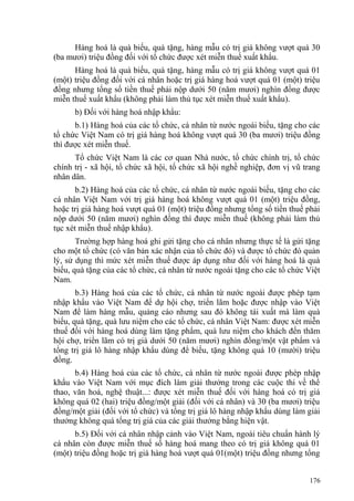 Hàng hoá là quà biếu, quà tặng, hàng mẫu có trị giá không vượt quá 30
(ba mươi) triệu đồng đối với tổ chức được xét miễn thuế xuất khẩu.
Hàng hoá là quà biếu, quà tặng, hàng mẫu có trị giá không vượt quá 01
(một) triệu đồng đối với cá nhân hoặc trị giá hàng hoá vượt quá 01 (một) triệu
đồng nhưng tổng số tiền thuế phải nộp dưới 50 (năm mươi) nghìn đồng được
miễn thuế xuất khẩu (không phải làm thủ tục xét miễn thuế xuất khẩu).
b) Đối với hàng hoá nhập khẩu:
b.1) Hàng hoá của các tổ chức, cá nhân từ nước ngoài biếu, tặng cho các
tổ chức Việt Nam có trị giá hàng hoá không vượt quá 30 (ba mươi) triệu đồng
thì được xét miễn thuế.
Tổ chức Việt Nam là các cơ quan Nhà nước, tổ chức chính trị, tổ chức
chính trị - xã hội, tổ chức xã hội, tổ chức xã hội nghề nghiệp, đơn vị vũ trang
nhân dân.
b.2) Hàng hoá của các tổ chức, cá nhân từ nước ngoài biếu, tặng cho các
cá nhân Việt Nam với trị giá hàng hoá không vượt quá 01 (một) triệu đồng,
hoặc trị giá hàng hoá vượt quá 01 (một) triệu đồng nhưng tổng số tiền thuế phải
nộp dưới 50 (năm mươi) nghìn đồng thì được miễn thuế (không phải làm thủ
tục xét miễn thuế nhập khẩu).
Trường hợp hàng hoá ghi gửi tặng cho cá nhân nhưng thực tế là gửi tặng
cho một tổ chức (có văn bản xác nhận của tổ chức đó) và được tổ chức đó quản
lý, sử dụng thì mức xét miễn thuế được áp dụng như đối với hàng hoá là quà
biếu, quà tặng của các tổ chức, cá nhân từ nước ngoài tặng cho các tổ chức Việt
Nam.
b.3) Hàng hoá của các tổ chức, cá nhân từ nước ngoài được phép tạm
nhập khẩu vào Việt Nam để dự hội chợ, triển lãm hoặc được nhập vào Việt
Nam để làm hàng mẫu, quảng cáo nhưng sau đó không tái xuất mà làm quà
biếu, quà tặng, quà lưu niệm cho các tổ chức, cá nhân Việt Nam: được xét miễn
thuế đối với hàng hoá dùng làm tặng phẩm, quà lưu niệm cho khách đến thăm
hội chợ, triển lãm có trị giá dưới 50 (năm mươi) nghìn đồng/một vật phẩm và
tổng trị giá lô hàng nhập khẩu dùng để biếu, tặng không quá 10 (mười) triệu
đồng.
b.4) Hàng hoá của các tổ chức, cá nhân từ nước ngoài được phép nhập
khẩu vào Việt Nam với mục đích làm giải thưởng trong các cuộc thi về thể
thao, văn hoá, nghệ thuật...: được xét miễn thuế đối với hàng hoá có trị giá
không quá 02 (hai) triệu đồng/một giải (đối với cá nhân) và 30 (ba mươi) triệu
đồng/một giải (đối với tổ chức) và tổng trị giá lô hàng nhập khẩu dùng làm giải
thưởng không quá tổng trị giá của các giải thưởng bằng hiện vật.
b.5) Đối với cá nhân nhập cảnh vào Việt Nam, ngoài tiêu chuẩn hành lý
cá nhân còn được miễn thuế số hàng hoá mang theo có trị giá không quá 01
(một) triệu đồng hoặc trị giá hàng hoá vượt quá 01(một) triệu đồng nhưng tổng
176
 