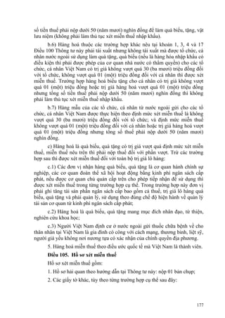 số tiền thuế phải nộp dưới 50 (năm mươi) nghìn đồng để làm quà biếu, tặng, vật
lưu niệm (không phải làm thủ tục xét miễn thuế nhập khẩu).
b.6) Hàng hoá thuộc các trường hợp khác nêu tại khoản 1, 3, 4 và 17
Điều 100 Thông tư này phải tái xuất nhưng không tái xuất mà được tổ chức, cá
nhân nước ngoài sử dụng làm quà tặng, quà biếu (nếu là hàng hóa nhập khẩu có
điều kiện thì phải được phép của cơ quan nhà nước có thẩm quyền) cho các tổ
chức, cá nhân Việt Nam có trị giá không vượt quá 30 (ba mươi) triệu đồng đối
với tổ chức, không vượt quá 01 (một) triệu đồng đối với cá nhân thì được xét
miễn thuế. Trường hợp hàng hoá biếu tặng cho cá nhân có trị giá không vượt
quá 01 (một) triệu đồng hoặc trị giá hàng hoá vượt quá 01 (một) triệu đồng
nhưng tổng số tiền thuế phải nộp dưới 50 (năm mươi) nghìn đồng thì không
phải làm thủ tục xét miễn thuế nhập khẩu.
b.7) Hàng mẫu của các tổ chức, cá nhân từ nước ngoài gửi cho các tổ
chức, cá nhân Việt Nam được thực hiện theo định mức xét miễn thuế là không
vượt quá 30 (ba mươi) triệu đồng đối với tổ chức; và định mức miễn thuế
không vượt quá 01 (một) triệu đồng đối với cá nhân hoặc trị giá hàng hoá vượt
quá 01 (một) triệu đồng nhưng tổng số thuế phải nộp dưới 50 (năm mươi)
nghìn đồng.
c) Hàng hoá là quà biếu, quà tặng có trị giá vượt quá định mức xét miễn
thuế, miễn thuế nêu trên thì phải nộp thuế đối với phần vượt. Trừ các trường
hợp sau thì được xét miễn thuế đối với toàn bộ trị giá lô hàng:
c.1) Các đơn vị nhận hàng quà biếu, quà tặng là cơ quan hành chính sự
nghiệp, các cơ quan đoàn thể xã hội hoạt động bằng kinh phí ngân sách cấp
phát, nếu được cơ quan chủ quản cấp trên cho phép tiếp nhận để sử dụng thì
được xét miễn thuế trong từng trường hợp cụ thể. Trong trường hợp này đơn vị
phải ghi tăng tài sản phần ngân sách cấp bao gồm cả thuế, trị giá lô hàng quà
biếu, quà tặng và phải quản lý, sử dụng theo đúng chế độ hiện hành về quản lý
tài sản cơ quan từ kinh phí ngân sách cấp phát;
c.2) Hàng hoá là quà biếu, quà tặng mang mục đích nhân đạo, từ thiện,
nghiên cứu khoa học;
c.3) Người Việt Nam định cư ở nước ngoài gửi thuốc chữa bệnh về cho
thân nhân tại Việt Nam là gia đình có công với cách mạng, thương binh, liệt sỹ,
người già yếu không nơi nương tựa có xác nhận của chính quyền địa phương.
5. Hàng hoá miễn thuế theo điều ước quốc tế mà Việt Nam là thành viên.
Điều 105. Hồ sơ xét miễn thuế
Hồ sơ xét miễn thuế gồm:
1. Hồ sơ hải quan theo hướng dẫn tại Thông tư này: nộp 01 bản chụp;
2. Các giấy tờ khác, tùy theo từng trường hợp cụ thể sau đây:
177
 