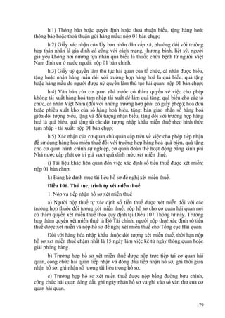 h.1) Thông báo hoặc quyết định hoặc thoả thuận biếu, tặng hàng hoá;
thông báo hoặc thoả thuận gửi hàng mẫu: nộp 01 bản chụp;
h.2) Giấy xác nhận của Ủy ban nhân dân cấp xã, phường đối với trường
hợp thân nhân là gia đình có công với cách mạng, thương binh, liệt sỹ, người
già yếu không nơi nương tựa nhận quà biếu là thuốc chữa bệnh từ người Việt
Nam định cư ở nước ngoài: nộp 01 bản chính;
h.3) Giấy uỷ quyền làm thủ tục hải quan của tổ chức, cá nhân được biếu,
tặng hoặc nhận hàng mẫu đối với trường hợp hàng hoá là quà biếu, quà tặng
hoặc hàng mẫu do người được uỷ quyền làm thủ tục hải quan: nộp 01 bản chụp;
h.4) Văn bản của cơ quan nhà nước có thẩm quyền về việc cho phép
không tái xuất hàng hoá tạm nhập tái xuất để làm quà tặng, quà biếu cho các tổ
chức, cá nhân Việt Nam (đối với những trường hợp phải có giấy phép); hoá đơn
hoặc phiếu xuất kho của số hàng hoá biếu, tặng; bản giao nhận số hàng hoá
giữa đối tượng biếu, tặng và đối tượng nhận biếu, tặng đối với trường hợp hàng
hoá là quà biếu, quà tặng từ các đối tượng nhập khẩu miễn thuế theo hình thức
tạm nhập - tái xuất: nộp 01 bản chụp;
h.5) Xác nhận của cơ quan chủ quản cấp trên về việc cho phép tiếp nhận
để sử dụng hàng hoá miễn thuế đối với trường hợp hàng hoá quà biếu, quà tặng
cho cơ quan hành chính sự nghiệp, cơ quan đoàn thể hoạt động bằng kinh phí
Nhà nước cấp phát có trị giá vượt quá định mức xét miễn thuế.
i) Tài liệu khác liên quan đến việc xác định số tiền thuế được xét miễn:
nộp 01 bản chụp;
k) Bảng kê danh mục tài liệu hồ sơ đề nghị xét miễn thuế.
Điều 106. Thủ tục, trình tự xét miễn thuế
1. Nộp và tiếp nhận hồ sơ xét miễn thuế
a) Người nộp thuế tự xác định số tiền thuế được xét miễn đối với các
trường hợp thuộc đối tượng xét miễn thuế; nộp hồ sơ cho cơ quan hải quan nơi
có thẩm quyền xét miễn thuế theo quy định tại Điều 107 Thông tư này. Trường
hợp thẩm quyền xét miễn thuế là Bộ Tài chính, người nộp thuế xác định số tiền
thuế được xét miễn và nộp hồ sơ đề nghị xét miễn thuế cho Tổng cục Hải quan;
Đối với hàng hóa nhập khẩu thuộc đối tượng xét miễn thuế, thời hạn nộp
hồ sơ xét miễn thuế chậm nhất là 15 ngày làm việc kể từ ngày thông quan hoặc
giải phóng hàng.
b) Trường hợp hồ sơ xét miễn thuế được nộp trực tiếp tại cơ quan hải
quan, công chức hải quan tiếp nhận và đóng dấu tiếp nhận hồ sơ, ghi thời gian
nhận hồ sơ, ghi nhận số lượng tài liệu trong hồ sơ.
c) Trường hợp hồ sơ xét miễn thuế được nộp bằng đường bưu chính,
công chức hải quan đóng dấu ghi ngày nhận hồ sơ và ghi vào sổ văn thư của cơ
quan hải quan.
179
 