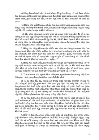 a) Hàng hóa nhập khẩu có nhiều hợp đồng/đơn hàng, có một hoặc nhiều
hoá đơn của một người bán hàng, cùng điều kiện giao hàng, cùng phương thức
thanh toán, giao hàng một lần, có một vận đơn thì khai trên một tờ khai hải
quan.
b) Hàng hóa xuất khẩu có nhiều hợp đồng/đơn hàng, cùng điều kiện giao
hàng, cùng phương thức thanh toán, cùng bán cho một khách hàng và giao hàng
một lần thì khai trên một tờ khai hải quan.
c) Khi khai hải quan, người khai hải quan phải khai đầy đủ số, ngày,
tháng, năm của hợp đồng/đơn hàng trên tờ khai hải quan; trường hợp không thể
khai hết trên tờ khai hải quan thì lập bản kê chi tiết kèm theo tờ khai hải quan;
về lượng hàng thì chỉ cần khai tổng lượng hàng của các hợp đồng/đơn hàng trên
tờ khai hàng hoá xuất khẩu/nhập khẩu.
5. Hàng hóa nhập khẩu thuộc nhiều loại hình, có chung vận đơn, hóa đơn
thương mại, khai trên nhiều tờ khai theo từng loại hình hàng hóa nhập khẩu thì
các chứng từ bản chính được lưu kèm một tờ khai hải quan, các chứng từ kèm
tờ khai hải quan khác sử dụng bản chụp và ghi rõ trên chứng từ “bản chính
được lưu kèm tờ khai hải quan số…, ngày…”.
6. Hàng hoá xuất khẩu, nhập khẩu thuộc diện được giảm mức thuế so với
quy định và/hoặc được hưởng mức thuế ưu đãi đặc biệt thì khi khai mức thuế
phải khai cả mức thuế trước khi giảm, tỷ lệ phần trăm số thuế được giảm
và/hoặc mức thuế ưu đãi đặc biệt và văn bản quy định về việc này.
7. Trách nhiệm của người khai hải quan, người nộp thuế trong việc khai
hải quan và sử dụng hàng hoá theo mục đích kê khai
a) Tự kê khai đầy đủ, chính xác, trung thực các tiêu chí trên tờ khai và
các chứng từ phải nộp, phải xuất trình theo quy định của pháp luật, các yếu tố
làm căn cứ tính thuế hoặc miễn thuế, xét miễn thuế, xét giảm thuế, xét hoàn
thuế, không thu thuế xuất khẩu, thuế nhập khẩu, thuế tiêu thụ đặc biệt, thuế giá
trị gia tăng, thuế bảo vệ môi trường (trừ việc kê khai thuế suất, số tiền thuế phải
nộp đối với hàng hóa thuộc đối tượng không chịu thuế);
b) Tự xác định, chịu trách nhiệm trước pháp luật về việc kê khai số tiền
thuế phải nộp; số tiền thuế được miễn thuế, xét miễn thuế, xét giảm thuế, hoàn
thuế hoặc không thu thuế xuất khẩu, thuế nhập khẩu, thuế tiêu thụ đặc biệt, thuế
giá trị gia tăng, thuế bảo vệ môi trường theo đúng quy định của pháp luật; kê
khai số tiền thuế phải nộp trên một giấy nộp tiền cho toàn bộ số thuế của tờ
khai hải quan.
8. Đối với hàng hóa xuất khẩu, nhập khẩu kê khai thuộc đối tượng không
chịu thuế xuất khẩu, thuế nhập khẩu, thuế tiêu thụ đặc biệt, thuế giá trị gia tăng,
thuế bảo vệ môi trường hoặc miễn thuế, xét miễn thuế xuất khẩu, thuế nhập
khẩu hoặc áp dụng thuế suất ưu đãi, ưu đãi đặc biệt, mức thuế theo hạn ngạch
thuế quan và đã được xử lý theo kê khai nhưng sau đó có thay đổi về đối tượng
18
 