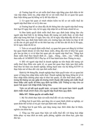 d) Trường hợp hồ sơ xét miễn thuế được nộp bằng giao dịch điện tử thì
việc tiếp nhận, kiểm tra, chấp nhận hồ sơ xét miễn thuế do cơ quan hải quan
thực hiện thông qua hệ thống xử lý dữ liệu điện tử.
2. Cơ quan hải quan có trách nhiệm kiểm tra hồ sơ xét miễn thuế do
người nộp thuế khai và xử lý như sau:
a) Trường hợp hồ sơ chưa đầy đủ thì thông báo cho người nộp thuế trong
thời hạn 03 ngày làm việc, kể từ ngày tiếp nhận hồ sơ để hoàn chỉnh hồ sơ;
b) Ban hành quyết định miễn thuế theo quy định hoặc thông báo cho
người nộp thuế biết lý do không thuộc đối tượng xét miễn thuế, số tiền thuế
phải nộp trong thời hạn 15 ngày làm việc, kể từ ngày tiếp nhận đầy đủ hồ sơ và
xử phạt theo quy định hiện hành (nếu có); trường hợp cần kiểm tra thực tế để
có đủ căn cứ giải quyết hồ sơ thì thời hạn này có thể kéo dài tối đa là 50 ngày,
kể từ ngày nhận đủ hồ sơ.
3. Trên cơ sở quyết định miễn thuế, cơ quan hải quan nơi đăng ký tờ khai
hải quan thanh khoản số tiền thuế được miễn, đóng dấu trên tờ khai hải quan
gốc lưu tại đơn vị và tờ khai hải quan gốc do người nộp thuế lưu: "Hàng hoá
được miễn thuế theo Quyết định số... ngày... tháng... năm... của.." (Mẫu dấu
theo mẫu số 14/MDHT/2013 Phụ lục số II ban hành kèm theo Thông tư này).
4. Đối với người nộp thuế là doanh nghiệp ưu tiên thuộc đối tượng xét
miễn thuế theo Điều ước quốc tế, cơ quan hải quan thực hiện tạm thời miễn
thuế theo kê khai của doanh nghiệp, không hạch toán vào hệ thống KT559 và
thực hiện mở số theo dõi việc tạm thời miễn thuế .
Định kỳ 06 tháng/lần, doanh nghiệp thực hiện quyết toán với cơ quan hải
quan về hàng hóa nhập khẩu miễn thuế. Doanh nghiệp lập bảng thống kê số tờ
khai nhập khẩu (không phải nộp tờ khai hải quan), số tiền thuế được miễn ...
trong 06 tháng và các gi y t ch ng minh thu c đ i t ng xét mi n thuấ ờ ứ ộ ố ượ ễ ế
theo Đi u c qu c t theo quy đ nh t i Đi u 105 Thông t này cho cề ướ ố ế ị ạ ề ư ơ
quan h i quan n i nh p kh u hàng hóa.ả ơ ậ ẩ
Trên c s k t qu quy t toán, c quan h i quan ban hành quy tơ ở ế ả ế ơ ả ế
đ nh mi n thu chính th c cho ng i n p thu theo quy đ nh.ị ễ ế ứ ườ ộ ế ị
Điều 107. Thẩm quyền xét miễn thuế
1. Bộ Tài chính thực hiện xét miễn thuế đối với các trường hợp:
a) Hàng hoá là quà biếu, quà tặng cho cơ quan hành chính sự nghiệp, cơ
quan đoàn thể xã hội có trị giá vượt quá định mức miễn thuế;
b) Hàng hoá là quà biếu, quà tặng mang mục đích nhân đạo từ thiện,
nghiên cứu khoa học.
2. Tổng cục Hải quan thực hiện xét miễn thuế đối với hàng hoá nhập
khẩu phục vụ mục đích an ninh, quốc phòng, nghiên cứu khoa học, giáo dục
đào tạo.
180
 