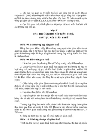 3. Chi cục Hải quan xử lý miễn thuế đối với hàng hoá có giá trị không
vượt quá 01 (một) triệu đồng đối với cá nhân hoặc trị giá hàng hoá vượt quá 01
(một) triệu đồng nhưng tổng số tiền thuế phải nộp dưới 50 (năm mươi) nghìn
đồng qui định tại các điểm b.2, b.5, b.6 khoản 4 Điều 104 Thông tư này.
4. Cục Hải quan tỉnh, thành phố trực tiếp thực hiện xét miễn thuế đối với
các trường hợp còn lại.
Mục 5
CÁC TRƯỜNG HỢP XÉT GIẢM THUẾ,
THỦ TỤC XÉT GIẢM THUẾ
Điều 108. Các trường hợp xét giảm thuế
Hàng hoá xuất khẩu, nhập khẩu đang trong quá trình giám sát của cơ
quan hải quan, nếu bị hư hỏng, mất mát được cơ quan, tổ chức có thẩm quyền
giám định chứng nhận thì được xét giảm thuế tương ứng với tỷ lệ tổn thất thực
tế của hàng hoá.
Điều 109. Hồ sơ xét giảm thuế
1. Hồ sơ hải quan theo hướng dẫn tại Thông tư này: nộp 01 bản chụp.
2. Công văn yêu cầu xét giảm thuế của người nộp thuế trong đó nêu rõ
loại hàng hoá, số lượng, trị giá, số tiền thuế, lý do xin giảm thuế, tờ khai hải
quan; trường hợp có nhiều loại hàng hoá, thuộc nhiều tờ khai hải quan khác
nhau thì phải liệt kê các loại hàng hoá, các tờ khai hải quan xét giảm thuế; cam
kết kê khai chính xác, cung cấp đúng hồ sơ đề nghị giảm thuế: nộp 01 bản
chính.
3. Giấy chứng nhận giám định của thương nhân kinh doanh dịch vụ giám
định về số lượng hàng hóa bị mất mát hoặc tỷ lệ tổn thất thực tế của hàng hoá
xuất khẩu, nhập khẩu: nộp 01 bản chính.
4. Hợp đồng bảo hiểm: nộp 01 bản chụp.
5. Hợp đồng/biên bản thỏa thuận đền bù của tổ chức nhận bảo hiểm hoặc
hãng vận tải (đối với trường hợp tổn thất do hãng vận tải gây ra): nộp 01 bản
chụp.
Trường hợp hàng hoá xuất khẩu, nhập khẩu thuộc đối tượng được giảm
thuế theo quy định tại khoản 1 Điều 108 Thông tư này nhưng không mua bảo
hiểm thì hồ sơ xét giảm thuế không bao gồm chứng từ được nêu tại khoản 4, 5
Điều này.
6. Bảng kê danh mục tài liệu hồ sơ đề nghị xét giảm thuế.
Điều 110. Trình tự, thủ tục xét giảm thuế
Trình tự, thủ tục xét giảm thuế thực hiện như trình tự, thủ tục xét miễn
181
 