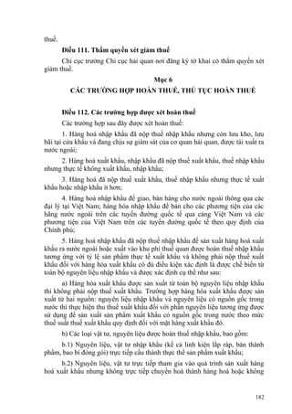thuế.
Điều 111. Thẩm quyền xét giảm thuế
Chi cục trưởng Chi cục hải quan nơi đăng ký tờ khai có thẩm quyền xét
giảm thuế.
Mục 6
CÁC TRƯỜNG HỢP HOÀN THUẾ, THỦ TỤC HOÀN THUẾ
Điều 112. Các trường hợp được xét hoàn thuế
Các trường hợp sau đây được xét hoàn thuế:
1. Hàng hoá nhập khẩu đã nộp thuế nhập khẩu nhưng còn lưu kho, lưu
bãi tại cửa khẩu và đang chịu sự giám sát của cơ quan hải quan, được tái xuất ra
nước ngoài;
2. Hàng hoá xuất khẩu, nhập khẩu đã nộp thuế xuất khẩu, thuế nhập khẩu
nhưng thực tế không xuất khẩu, nhập khẩu;
3. Hàng hoá đã nộp thuế xuất khẩu, thuế nhập khẩu nhưng thực tế xuất
khẩu hoặc nhập khẩu ít hơn;
4. Hàng hoá nhập khẩu để giao, bán hàng cho nước ngoài thông qua các
đại lý tại Việt Nam; hàng hóa nhập khẩu để bán cho các phương tiện của các
hãng nước ngoài trên các tuyến đường quốc tế qua cảng Việt Nam và các
phương tiện của Việt Nam trên các tuyến đường quốc tế theo quy định của
Chính phủ;
5. Hàng hoá nhập khẩu đã nộp thuế nhập khẩu để sản xuất hàng hoá xuất
khẩu ra nước ngoài hoặc xuất vào khu phi thuế quan được hoàn thuế nhập khẩu
tương ứng với tỷ lệ sản phẩm thực tế xuất khẩu và không phải nộp thuế xuất
khẩu đối với hàng hóa xuất khẩu có đủ điều kiện xác định là được chế biến từ
toàn bộ nguyên liệu nhập khẩu và được xác định cụ thể như sau:
a) Hàng hóa xuất khẩu được sản xuất từ toàn bộ nguyên liệu nhập khẩu
thì không phải nộp thuế xuất khẩu. Trường hợp hàng hóa xuất khẩu được sản
xuất từ hai nguồn: nguyên liệu nhập khẩu và nguyên liệu có nguồn gốc trong
nước thì thực hiện thu thuế xuất khẩu đối với phần nguyên liệu tương ứng được
sử dụng để sản xuất sản phẩm xuất khẩu có nguồn gốc trong nước theo mức
thuế suất thuế xuất khẩu quy định đối với mặt hàng xuất khẩu đó.
b) Các loại vật tư, nguyên liệu được hoàn thuế nhập khẩu, bao gồm:
b.1) Nguyên liệu, vật tư nhập khẩu (kể cả linh kiện lắp ráp, bán thành
phẩm, bao bì đóng gói) trực tiếp cấu thành thực thể sản phẩm xuất khẩu;
b.2) Nguyên liệu, vật tư trực tiếp tham gia vào quá trình sản xuất hàng
hoá xuất khẩu nhưng không trực tiếp chuyển hoá thành hàng hoá hoặc không
182
 