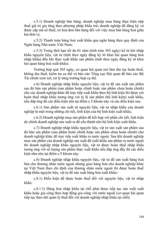 c.5.1) Doanh nghiệp bán hàng, doanh nghiệp mua hàng thực hiện nộp
thuế giá trị gia tăng theo phương pháp khấu trừ; doanh nghiệp đã đăng ký và
được cấp mã số thuế; có hoá đơn bán hàng đối với việc mua bán hàng hoá giữa
hai đơn vị;
c.5.2) Thanh toán hàng hoá xuất khẩu qua ngân hàng theo quy định của
Ngân hàng Nhà nước Việt Nam;
c.5.3) Trong thời hạn tối đa 01 năm (tính tròn 365 ngày) kể từ khi nhập
khẩu nguyên liệu, vật tư (tính theo ngày đăng ký tờ khai hải quan hàng hoá
nhập khẩu) đến khi thực xuất khẩu sản phẩm (tính theo ngày đăng ký tờ khai
hải quan hàng hoá xuất khẩu).
Trường hợp quá 365 ngày, cơ quan hải quan nơi làm thủ tục hoàn thuế,
không thu thuế, kiểm tra cụ thể và báo cáo Tổng cục Hải quan để báo cáo Bộ
Tài chính xem xét, xử lý từng trường hợp cụ thể.
c.6) Doanh nghiệp nhập khẩu nguyên liệu, vật tư để sản xuất sản phẩm
sau đó bán sản phẩm (sản phẩm hoàn chỉnh hoặc sản phẩm chưa hoàn chỉnh)
cho các doanh nghiệp khác để trực tiếp xuất khẩu theo bộ linh kiện thì được xét
hoàn thuế nhập khẩu tương ứng với tỷ lệ sản phẩm (bộ linh kiện) xuất khẩu,
nếu đáp ứng đủ các điều kiện nêu tại điểm c.5 khoản này và các điều kiện sau:
c.6.1) Sản phẩm sản xuất từ nguyên liệu, vật tư nhập khẩu của doanh
nghiệp là một trong những chi tiết, linh kiện của bộ linh kiện xuất khẩu;
c.6.2) Doanh nghiệp mua sản phẩm để kết hợp với phần chi tiết, linh kiện
do chính doanh nghiệp sản xuất ra để cấu thành nên bộ linh kiện xuất khẩu.
c.7) Doanh nghiệp nhập khẩu nguyên liệu, vật tư sản xuất sản phẩm sau
đó bán sản phẩm (sản phẩm hoàn chỉnh hoặc sản phẩm chưa hoàn chỉnh) cho
doanh nghiệp khác để trực tiếp xuất khẩu ra nước ngoài. Sau khi doanh nghiệp
mua sản phẩm của doanh nghiệp sản xuất đã xuất khẩu sản phẩm ra nước ngoài
thì doanh nghiệp nhập khẩu nguyên liệu, vật tư được hoàn thuế nhập khẩu
tương ứng với số lượng sản phẩm thực xuất khẩu nếu đáp ứng đầy đủ các điều
kiện như nêu tại điểm c.5 khoản này.
c.8) Doanh nghiệp nhập khẩu nguyên liệu, vật tư để sản xuất hàng hoá
bán cho thương nhân nước ngoài nhưng giao hàng hoá cho doanh nghiệp khác
tại Việt Nam theo chỉ định của thương nhân nước ngoài thì được hoàn thuế
nhập khẩu nguyên liệu, vật tư để sản xuất hàng hóa xuất khẩu:
c.8.1) Điều kiện để được hoàn thuế đối với nguyên liệu, vật tư nhập
khẩu:
c.8.1.1) Hàng hoá nhập khẩu tại chỗ phải được tiếp tục sản xuất xuất
khẩu hoặc gia công theo hợp đồng gia công với nước ngoài (cơ quan hải quan
tiếp tục theo dõi quản lý thuế đối với doanh nghiệp nhập khẩu tại chỗ);
184
 