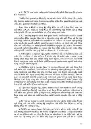 c.8.1.2) Tờ khai xuất khẩu-nhập khẩu tại chỗ phải đáp ứng đầy đủ các
điều kiện sau:
Tờ khai hải quan được khai đầy đủ, có xác nhận, ký tên, đóng dấu của 04
bên: thương nhân xuất khẩu, thương nhân nhập khẩu, Hải quan làm thủ tục xuất
khẩu, Hải quan làm thủ tục nhập khẩu.
Loại hình tờ khai khi đăng ký nhập khẩu tại chỗ là loại hình sản xuất
xuất khẩu (SXXK) hoặc gia công (GC) đối với trường hợp doanh nghiệp nhập
khẩu tại chỗ tiếp tục sản xuất hoặc gia công hàng xuất khẩu.
c.8.2) Trường hợp cơ quan hải quan đã thu thuế nhập khẩu khi doanh
nghiệp nhập khẩu nguyên liệu, vật tư từ nước ngoài vào Việt Nam và thu tiếp
thuế nhập khẩu sản phẩm khi xuất nhập khẩu tại chỗ đối với doanh nghiệp nhập
khẩu tại chỗ thì doanh nghiệp nhập khẩu nguyên liệu, vật tư để sản xuất hàng
hóa xuất khẩu được xét hoàn lại thuế nhập khẩu nguyên liệu, vật tư đã nộp sau
khi doanh nghiệp nhập khẩu tại chỗ đã nộp thuế nhập khẩu cho sản phẩm nhập
khẩu tại chỗ (trừ điều kiện quy định tại điểm c.8.1.1 khoản này).
c.9) Hàng hoá là nguyên liệu, vật tư nhập khẩu để sản xuất hàng hoá xuất
khẩu nêu từ điểm c.1 đến điểm c.7 khoản này đã xuất khẩu ra nước ngoài
nhưng chưa thực bán cho khách hàng nước ngoài, còn để ở kho của chính
doanh nghiệp tại nước ngoài hoặc gửi kho ngoại quan ở nước ngoài hoặc cảng
trung chuyển ở nước ngoài.
c.10) Hàng hoá là nguyên liệu, vật tư nhập khẩu để sản xuất hàng hoá
xuất khẩu nêu từ điểm c.1 đến điểm c.7 khoản này nhưng không xuất khẩu ra
nước ngoài mà xuất khẩu vào khu phi thuế quan (trừ doanh nghiệp chế xuất,
khu chế xuất, kho ngoại quan) được cơ quan hải quan nơi làm thủ tục kiểm tra,
giám sát xác định thực tế hàng hóa đã thực xuất khẩu tiếp ra nước ngoài hoặc
đã thực tế sử dụng trong khu phi thuế quan được hoàn thuế nhập khẩu đã nộp
tương ứng với lượng hàng hoá thực tế đã sử dụng trong khu phi thuế quan hoặc
thực tế đã xuất khẩu tiếp ra nước ngoài.
d) Định mức nguyên liệu, vật tư nhập khẩu để xem xét hoàn thuế, không
thu thuế nhập khẩu là định mức thực tế sử dụng để sản xuất sản phẩm thực tế
xuất khẩu bao gồm cả phần tỷ lệ phế liệu, phế phẩm nằm trong định mức thu
được trong quá trình sản xuất hàng hóa xuất khẩu từ nguyên liệu, vật tư nhập
khẩu.
d.1) Thủ tục thông báo định mức nguyên liệu, vật tư nhập khẩu để sản
xuất hàng hoá xuất khẩu và đăng ký sản phẩm xuất khẩu thực hiện theo hướng
dẫn tại Điều 37 Thông tư này.
d.2) Đối với trường hợp một loại nguyên liệu, vật tư nhập khẩu để sản
xuất nhưng thu được hai hoặc nhiều loại sản phẩm khác nhau (Ví dụ: nhập khẩu
lạc vỏ sau khi đưa vào gia công thu được hai sản phẩm là lạc nhân loại 1 và lạc
nhân loại 2) nhưng chỉ xuất khẩu một loại sản phẩm sản xuất ra thì doanh
185
 