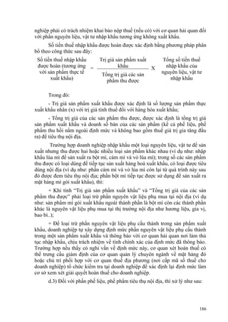 nghiệp phải có trách nhiệm khai báo nộp thuế (nếu có) với cơ quan hải quan đối
với phần nguyên liệu, vật tư nhập khẩu tương ứng không xuất khẩu.
Số tiền thuế nhập khẩu được hoàn được xác định bằng phương pháp phân
bổ theo công thức sau đây:
Số tiền thuế nhập khẩu
được hoàn (tương ứng
với sản phẩm thực tế
xuất khẩu)
=
Trị giá sản phẩm xuất
khẩu X
Tổng số tiền thuế
nhập khẩu của
nguyên liệu, vật tư
nhập khẩu
Tổng trị giá các sản
phẩm thu được
Trong đó:
- Trị giá sản phẩm xuất khẩu được xác định là số lượng sản phẩm thực
xuất khẩu nhân (x) với trị giá tính thuế đối với hàng hóa xuất khẩu;
- Tổng trị giá của các sản phẩm thu được, được xác định là tổng trị giá
sản phẩm xuất khẩu và doanh số bán của các sản phẩm (kể cả phế liệu, phế
phẩm thu hồi nằm ngoài định mức và không bao gồm thuế giá trị gia tăng đầu
ra) để tiêu thụ nội địa.
Trường hợp doanh nghiệp nhập khẩu một loại nguyên liệu, vật tư để sản
xuất nhưng thu được hai hoặc nhiều loại sản phẩm khác nhau (ví dụ như: nhập
khẩu lúa mì để sản xuất ra bột mì, cám mì và vỏ lúa mì); trong số các sản phẩm
thu được có loại dùng để tiếp tục sản xuất hàng hoá xuất khẩu, có loại được tiêu
dùng nội địa (ví dụ như: phần cám mì và vỏ lúa mì còn lại từ quá trình này sau
đó được đem tiêu thụ nội địa; phần bột mì tiếp tục được sử dụng để sản xuất ra
mặt hàng mì gói xuất khẩu), thì:
+ Khi tính “Trị giá sản phẩm xuất khẩu” và “Tổng trị giá của các sản
phẩm thu được” phải loại trừ phần nguyên vật liệu phụ mua tại nội địa (ví dụ
như: sản phẩm mì gói xuất khẩu ngoài thành phần là bột mì còn các thành phần
khác là nguyên vật liệu phụ mua tại thị trường nội địa như hương liệu, gia vị,
bao bì..);
+ Để loại trừ phần nguyên vật liệu phụ cấu thành trong sản phẩm xuất
khẩu, doanh nghiệp tự xây dựng định mức phần nguyên vật liệu phụ cấu thành
trong một sản phẩm xuất khẩu và thông báo với cơ quan hải quan nơi làm thủ
tục nhập khẩu, chịu trách nhiệm về tính chính xác của định mức đã thông báo.
Trường hợp nếu thấy có nghi vấn về định mức này, cơ quan xét hoàn thuế có
thể trưng cầu giám định của cơ quan quản lý chuyên ngành về mặt hàng đó
hoặc chủ trì phối hợp với cơ quan thuế địa phương (nơi cấp mã số thuế cho
doanh nghiệp) tổ chức kiểm tra tại doanh nghiệp để xác định lại định mức làm
cơ sở xem xét giải quyết hoàn thuế cho doanh nghiệp.
d.3) Đối với phần phế liệu, phế phẩm tiêu thụ nội địa, thì xử lý như sau:
186
 
