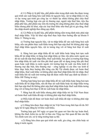 d.3.1) Phần tỷ lệ phế liệu, phế phẩm nằm trong định mức thu được trong
quá trình sản xuất hàng hóa xuất khẩu từ nguyên liệu, vật tư nhập khẩu (ví dụ:
vỏ lạc trong quá trình gia công lạc vỏ thành lạc nhân) không phải chịu thuế
nhập khẩu. Trường hợp còn giá trị thương mại, người nộp thuế bán, tiêu thụ
phần phế liệu, phế phẩm này trên thị trường thì cũng không phải chịu thuế nhập
khẩu nhưng phải kê khai, nộp các loại thuế khác như thuế giá trị gia tăng, thuế
thu nhập doanh nghiệp theo đúng quy định;
d.3.2) Phần tỷ lệ phế liệu, phế phẩm không nằm trong định mức phải nộp
thuế nhập khẩu. Việc kê khai nộp thuế thực hiện theo hướng dẫn tại khoản 8
Điều 11 Thông tư này.
e) Trường hợp nguyên liệu, vật tư nhập khẩu để sản xuất hàng hoá xuất
khẩu, nếu sản phẩm thực xuất khẩu trong thời hạn nộp thuế thì không phải nộp
thuế nhập khẩu nguyên liệu, vật tư tương ứng với số hàng hoá thực tế xuất
khẩu.
6. Hàng hoá tạm nhập khẩu để tái xuất khẩu hoặc hàng hoá tạm xuất
khẩu để tái nhập khẩu và hàng hoá nhập khẩu uỷ thác cho phía nước ngoài sau
đó tái xuất đã nộp thuế nhập khẩu, thuế xuất khẩu, bao gồm cả trường hợp hàng
hóa nhập khẩu tái xuất vào khu phi thuế quan (để sử dụng trong khu phi thuế
quan hoặc xuất khẩu ra nước ngoài; trừ trường hợp tái xuất vào Khu kinh tế
thương mại đặc biệt, khu thương mại – công nghiệp và các khu vực kinh tế
khác thực hiện theo hướng dẫn riêng của Bộ Tài chính) được xét hoàn thuế
nhập khẩu, thuế xuất khẩu và không phải nộp thuế nhập khẩu khi tái nhập, thuế
xuất khẩu khi tái xuất (trừ trường hợp đã được miễn thuế quy định tại khoản 1
Điều 100 Thông tư này).
Trường hợp hàng hoá tạm nhập khẩu để tái xuất khẩu hoặc hàng hoá tạm
xuất khẩu để tái nhập khẩu, nếu đã thực tái xuất khẩu hoặc tái nhập khẩu trong
thời hạn nộp thuế thì không phải nộp thuế nhập khẩu hoặc thuế xuất khẩu tương
ứng với số hàng hoá thực tế đã tái xuất hoặc tái nhập khẩu.
7. Hàng hoá đã xuất khẩu nhưng phải nhập khẩu trở lại Việt Nam được
xét hoàn thuế xuất khẩu đã nộp và không phải nộp thuế nhập khẩu.
a) Điều kiện để được xét hoàn thuế xuất khẩu đã nộp và không phải nộp
thuế nhập khẩu:
a.1) Hàng hóa được thực nhập trở lại Việt Nam trong thời hạn tối đa 365
ngày kể từ ngày đăng ký tờ khai xuất khẩu;
Trường hợp quá 365 ngày cơ quan hải quan nơi làm thủ tục hoàn thuế,
không thu thuế, kiểm tra cụ thể và báo cáo Tổng cục Hải quan để báo cáo Bộ
Tài chính xem xét, xử lý từng trường hợp cụ thể.
a.2) Hàng hóa chưa qua quá trình sản xuất, gia công, sửa chữa hoặc sử
dụng ở nước ngoài;
187
 