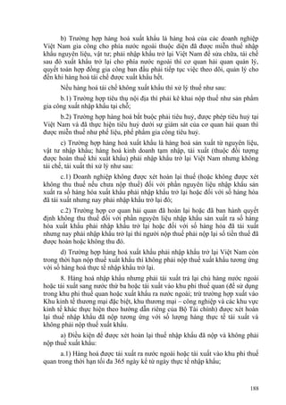 b) Trường hợp hàng hoá xuất khẩu là hàng hoá của các doanh nghiệp
Việt Nam gia công cho phía nước ngoài thuộc diện đã được miễn thuế nhập
khẩu nguyên liệu, vật tư; phải nhập khẩu trở lại Việt Nam để sửa chữa, tái chế
sau đó xuất khẩu trở lại cho phía nước ngoài thì cơ quan hải quan quản lý,
quyết toán hợp đồng gia công ban đầu phải tiếp tục việc theo dõi, quản lý cho
đến khi hàng hoá tái chế được xuất khẩu hết.
Nếu hàng hoá tái chế không xuất khẩu thì xử lý thuế như sau:
b.1) Trường hợp tiêu thụ nội địa thì phải kê khai nộp thuế như sản phẩm
gia công xuất nhập khẩu tại chỗ;
b.2) Trường hợp hàng hoá bắt buộc phải tiêu huỷ, được phép tiêu huỷ tại
Việt Nam và đã thực hiện tiêu huỷ dưới sự giám sát của cơ quan hải quan thì
được miễn thuế như phế liệu, phế phẩm gia công tiêu huỷ.
c) Trường hợp hàng hoá xuất khẩu là hàng hoá sản xuất từ nguyên liệu,
vật tư nhập khẩu; hàng hoá kinh doanh tạm nhập, tái xuất (thuộc đối tượng
được hoàn thuế khi xuất khẩu) phải nhập khẩu trở lại Việt Nam nhưng không
tái chế, tái xuất thì xử lý như sau:
c.1) Doanh nghiệp không được xét hoàn lại thuế (hoặc không được xét
không thu thuế nếu chưa nộp thuế) đối với phần nguyên liệu nhập khẩu sản
xuất ra số hàng hóa xuất khẩu phải nhập khẩu trở lại hoặc đối với số hàng hóa
đã tái xuất nhưng nay phải nhập khẩu trở lại đó;
c.2) Trường hợp cơ quan hải quan đã hoàn lại hoặc đã ban hành quyết
định không thu thuế đối với phần nguyên liệu nhập khẩu sản xuất ra số hàng
hóa xuất khẩu phải nhập khẩu trở lại hoặc đối với số hàng hóa đã tái xuất
nhưng nay phải nhập khẩu trở lại thì người nộp thuế phải nộp lại số tiền thuế đã
được hoàn hoặc không thu đó.
d) Trường hợp hàng hoá xuất khẩu phải nhập khẩu trở lại Việt Nam còn
trong thời hạn nộp thuế xuất khẩu thì không phải nộp thuế xuất khẩu tương ứng
với số hàng hoá thực tế nhập khẩu trở lại.
8. Hàng hoá nhập khẩu nhưng phải tái xuất trả lại chủ hàng nước ngoài
hoặc tái xuất sang nước thứ ba hoặc tái xuất vào khu phi thuế quan (để sử dụng
trong khu phi thuế quan hoặc xuất khẩu ra nước ngoài; trừ trường hợp xuất vào
Khu kinh tế thương mại đặc biệt, khu thương mại – công nghiệp và các khu vực
kinh tế khác thực hiện theo hướng dẫn riêng của Bộ Tài chính) được xét hoàn
lại thuế nhập khẩu đã nộp tương ứng với số lượng hàng thực tế tái xuất và
không phải nộp thuế xuất khẩu.
a) Điều kiện để được xét hoàn lại thuế nhập khẩu đã nộp và không phải
nộp thuế xuất khẩu:
a.1) Hàng hoá được tái xuất ra nước ngoài hoặc tái xuất vào khu phi thuế
quan trong thời hạn tối đa 365 ngày kể từ ngày thực tế nhập khẩu;
188
 