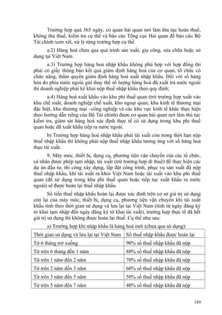 Trường hợp quá 365 ngày, cơ quan hải quan nơi làm thủ tục hoàn thuế,
không thu thuế, kiểm tra cụ thể và báo cáo Tổng cục Hải quan để báo cáo Bộ
Tài chính xem xét, xử lý từng trường hợp cụ thể.
a.2) Hàng hoá chưa qua quá trình sản xuất, gia công, sửa chữa hoặc sử
dụng tại Việt Nam.
a.3) Trường hợp hàng hoá nhập khẩu không phù hợp với hợp đồng thì
phải có giấy thông báo kết quả giám định hàng hoá của cơ quan, tổ chức có
chức năng, thẩm quyền giám định hàng hoá xuất nhập khẩu. Đối với số hàng
hóa do phía nước ngoài gửi thay thế số lượng hàng hoá đã xuất trả nước ngoài
thì doanh nghiệp phải kê khai nộp thuế nhập khẩu theo quy định;
a.4) Hàng hoá xuất khẩu vào khu phi thuế quan (trừ trường hợp xuất vào
khu chế xuất, doanh nghiệp chế xuất, kho ngoại quan; khu kinh tế thương mại
đặc biệt, khu thương mại –công nghiệp và các khu vực kinh tế khác thực hiện
theo hướng dẫn riêng của Bộ Tài chính) được cơ quan hải quan nơi làm thủ tục
kiểm tra, giám sát hàng hoá xác định thực tế có sử dụng trong khu phi thuế
quan hoặc đã xuất khẩu tiếp ra nước ngoài.
b) Trường hợp hàng hoá nhập khẩu phải tái xuất còn trong thời hạn nộp
thuế nhập khẩu thì không phải nộp thuế nhập khẩu tương ứng với số hàng hoá
thực tái xuất.
9. Máy móc, thiết bị, dụng cụ, phương tiện vận chuyển của các tổ chức,
cá nhân được phép tạm nhập, tái xuất (trừ trường hợp đi thuê) để thực hiện các
dự án đầu tư, thi công xây dựng, lắp đặt công trình, phục vụ sản xuất đã nộp
thuế nhập khẩu, khi tái xuất ra khỏi Việt Nam hoặc tái xuất vào khu phi thuế
quan (để sử dụng trong khu phi thuế quan hoặc tiếp tục xuất khẩu ra nước
ngoài) sẽ được hoàn lại thuế nhập khẩu.
Số tiền thuế nhập khẩu hoàn lại được xác định trên cơ sở giá trị sử dụng
còn lại của máy móc, thiết bị, dụng cụ, phương tiện vận chuyển khi tái xuất
khẩu tính theo thời gian sử dụng và lưu lại tại Việt Nam (tính từ ngày đăng ký
tờ khai tạm nhập đến ngày đăng ký tờ khai tái xuất), trường hợp thực tế đã hết
giá trị sử dụng thì không được hoàn lại thuế. Cụ thể như sau:
a) Trường hợp khi nhập khẩu là hàng hoá mới (chưa qua sử dụng):
Thời gian sử dụng và lưu lại tại Việt Nam Số thuế nhập khẩu được hoàn lại
Từ 6 tháng trở xuống 90% số thuế nhập khẩu đã nộp
Từ trên 6 tháng đến 1 năm 80% số thuế nhập khẩu đã nộp
Từ trên 1 năm đến 2 năm 70% số thuế nhập khẩu đã nộp
Từ trên 2 năm đến 3 năm 60% số thuế nhập khẩu đã nộp
Từ trên 3 năm đến 5 năm 50% số thuế nhập khẩu đã nộp
Từ trên 5 năm đến 7 năm 40% số thuế nhập khẩu đã nộp
189
 