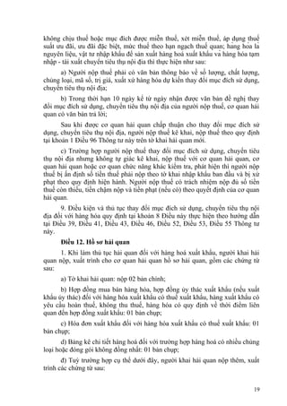 không chịu thuế hoặc mục đích được miễn thuế, xét miễn thuế, áp dụng thuế
suất ưu đãi, ưu đãi đặc biệt, mức thuế theo hạn ngạch thuế quan; hàng hóa là
nguyên liệu, vật tư nhập khẩu để sản xuất hàng hoá xuất khẩu và hàng hóa tạm
nhập - tái xuất chuyển tiêu thụ nội địa thì thực hiện như sau:
a) Người nộp thuế phải có văn bản thông báo về số lượng, chất lượng,
chủng loại, mã số, trị giá, xuất xứ hàng hóa dự kiến thay đổi mục đích sử dụng,
chuyển tiêu thụ nội địa;
b) Trong thời hạn 10 ngày kể từ ngày nhận được văn bản đề nghị thay
đổi mục đích sử dụng, chuyển tiêu thụ nội địa của người nộp thuế, cơ quan hải
quan có văn bản trả lời;
Sau khi được cơ quan hải quan chấp thuận cho thay đổi mục đích sử
dụng, chuyển tiêu thụ nội địa, người nộp thuế kê khai, nộp thuế theo quy định
tại khoản 1 Điều 96 Thông tư này trên tờ khai hải quan mới.
c) Trường hợp người nộp thuế thay đổi mục đích sử dụng, chuyển tiêu
thụ nội địa nhưng không tự giác kê khai, nộp thuế với cơ quan hải quan, cơ
quan hải quan hoặc cơ quan chức năng khác kiểm tra, phát hiện thì người nộp
thuế bị ấn định số tiền thuế phải nộp theo tờ khai nhập khẩu ban đầu và bị xử
phạt theo quy định hiện hành. Người nộp thuế có trách nhiệm nộp đủ số tiền
thuế còn thiếu, tiền chậm nộp và tiền phạt (nếu có) theo quyết định của cơ quan
hải quan.
9. Điều kiện và thủ tục thay đổi mục đích sử dụng, chuyển tiêu thụ nội
địa đối với hàng hóa quy định tại khoản 8 Điều này thực hiện theo hướng dẫn
tại Điều 39, Điều 41, Điều 43, Điều 46, Điều 52, Điều 53, Điều 55 Thông tư
này.
Điều 12. Hồ sơ hải quan
1. Khi làm thủ tục hải quan đối với hàng hoá xuất khẩu, người khai hải
quan nộp, xuất trình cho cơ quan hải quan hồ sơ hải quan, gồm các chứng từ
sau:
a) Tờ khai hải quan: nộp 02 bản chính;
b) Hợp đồng mua bán hàng hóa, hợp đồng ủy thác xuất khẩu (nếu xuất
khẩu ủy thác) đối với hàng hóa xuất khẩu có thuế xuất khẩu, hàng xuất khẩu có
yêu cầu hoàn thuế, không thu thuế, hàng hóa có quy định về thời điểm liên
quan đến hợp đồng xuất khẩu: 01 bản chụp;
c) Hóa đơn xuất khẩu đối với hàng hóa xuất khẩu có thuế xuất khẩu: 01
bản chụp;
d) Bảng kê chi tiết hàng hoá đối với trường hợp hàng hoá có nhiều chủng
loại hoặc đóng gói không đồng nhất: 01 bản chụp;
đ) Tuỳ trường hợp cụ thể dưới đây, người khai hải quan nộp thêm, xuất
trình các chứng từ sau:
19
 
