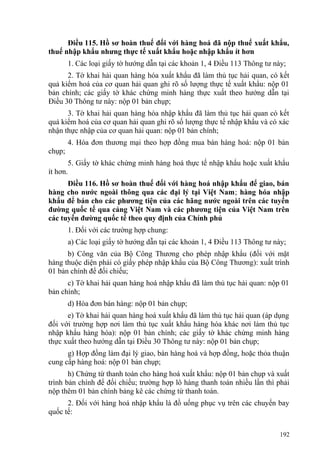 Điều 115. Hồ sơ hoàn thuế đối với hàng hoá đã nộp thuế xuất khẩu,
thuế nhập khẩu nhưng thực tế xuất khẩu hoặc nhập khẩu ít hơn
1. Các loại giấy tờ hướng dẫn tại các khoản 1, 4 Điều 113 Thông tư này;
2. Tờ khai hải quan hàng hóa xuất khẩu đã làm thủ tục hải quan, có kết
quả kiểm hoá của cơ quan hải quan ghi rõ số lượng thực tế xuất khẩu: nộp 01
bản chính; các giấy tờ khác chứng minh hàng thực xuất theo hướng dẫn tại
Điều 30 Thông tư này: nộp 01 bản chụp;
3. Tờ khai hải quan hàng hóa nhập khẩu đã làm thủ tục hải quan có kết
quả kiểm hoá của cơ quan hải quan ghi rõ số lượng thực tế nhập khẩu và có xác
nhận thực nhập của cơ quan hải quan: nộp 01 bản chính;
4. Hóa đơn thương mại theo hợp đồng mua bán hàng hoá: nộp 01 bản
chụp;
5. Giấy tờ khác chứng minh hàng hoá thực tế nhập khẩu hoặc xuất khẩu
ít hơn.
Điều 116. Hồ sơ hoàn thuế đối với hàng hoá nhập khẩu để giao, bán
hàng cho nước ngoài thông qua các đại lý tại Việt Nam; hàng hóa nhập
khẩu để bán cho các phương tiện của các hãng nước ngoài trên các tuyến
đường quốc tế qua cảng Việt Nam và các phương tiện của Việt Nam trên
các tuyến đường quốc tế theo quy định của Chính phủ
1. Đối với các trường hợp chung:
a) Các loại giấy tờ hướng dẫn tại các khoản 1, 4 Điều 113 Thông tư này;
b) Công văn của Bộ Công Thương cho phép nhập khẩu (đối với mặt
hàng thuộc diện phải có giấy phép nhập khẩu của Bộ Công Thương): xuất trình
01 bản chính để đối chiếu;
c) Tờ khai hải quan hàng hoá nhập khẩu đã làm thủ tục hải quan: nộp 01
bản chính;
d) Hóa đơn bán hàng: nộp 01 bản chụp;
e) Tờ khai hải quan hàng hoá xuất khẩu đã làm thủ tục hải quan (áp dụng
đối với trường hợp nơi làm thủ tục xuất khẩu hàng hóa khác nơi làm thủ tục
nhập khẩu hàng hóa): nộp 01 bản chính; các giấy tờ khác chứng minh hàng
thực xuất theo hướng dẫn tại Điều 30 Thông tư này: nộp 01 bản chụp;
g) Hợp đồng làm đại lý giao, bán hàng hoá và hợp đồng, hoặc thỏa thuận
cung cấp hàng hoá: nộp 01 bản chụp;
h) Chứng từ thanh toán cho hàng hoá xuất khẩu: nộp 01 bản chụp và xuất
trình bản chính để đối chiếu; trường hợp lô hàng thanh toán nhiều lần thì phải
nộp thêm 01 bản chính bảng kê các chứng từ thanh toán.
2. Đối với hàng hoá nhập khẩu là đồ uống phục vụ trên các chuyến bay
quốc tế:
192
 