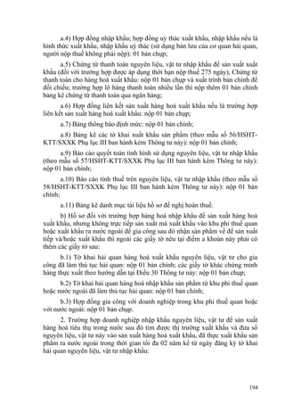 a.4) Hợp đồng nhập khẩu; hợp đồng uỷ thác xuất khẩu, nhập khẩu nếu là
hình thức xuất khẩu, nhập khẩu uỷ thác (sử dụng bản lưu của cơ quan hải quan,
người nộp thuế không phải nộp): 01 bản chụp;
a.5) Chứng từ thanh toán nguyên liệu, vật tư nhập khẩu để sản xuất xuất
khẩu (đối với trường hợp được áp dụng thời hạn nộp thuế 275 ngày), Chứng từ
thanh toán cho hàng hoá xuất khẩu: nộp 01 bản chụp và xuất trình bản chính để
đối chiếu; trường hợp lô hàng thanh toán nhiều lần thì nộp thêm 01 bản chính
bảng kê chứng từ thanh toán qua ngân hàng;
a.6) Hợp đồng liên kết sản xuất hàng hoá xuất khẩu nếu là trường hợp
liên kết sản xuất hàng hoá xuất khẩu: nộp 01 bản chụp;
a.7) Bảng thông báo định mức: nộp 01 bản chính;
a.8) Bảng kê các tờ khai xuất khẩu sản phẩm (theo mẫu số 56/HSHT-
KTT/SXXK Phụ lục III ban hành kèm Thông tư này): nộp 01 bản chính;
a.9) Báo cáo quyết toán tình hình sử dụng nguyên liệu, vật tư nhập khẩu
(theo mẫu số 57/HSHT-KTT/SXXK Phụ lục III ban hành kèm Thông tư này):
nộp 01 bản chính;
a.10) Báo cáo tính thuế trên nguyên liệu, vật tư nhập khẩu (theo mẫu số
58/HSHT-KTT/SXXK Phụ lục III ban hành kèm Thông tư này): nộp 01 bản
chính;
a.11) Bảng kê danh mục tài liệu hồ sơ đề nghị hoàn thuế.
b) Hồ sơ đối với trường hợp hàng hoá nhập khẩu để sản xuất hàng hoá
xuất khẩu, nhưng không trực tiếp sản xuất mà xuất khẩu vào khu phi thuế quan
hoặc xuất khẩu ra nước ngoài để gia công sau đó nhận sản phẩm về để sản xuất
tiếp và/hoặc xuất khẩu thì ngoài các giấy tờ nêu tại điểm a khoản này phải có
thêm các giấy tờ sau:
b.1) Tờ khai hải quan hàng hoá xuất khẩu nguyên liệu, vật tư cho gia
công đã làm thủ tục hải quan: nộp 01 bản chính; các giấy tờ khác chứng minh
hàng thực xuất theo hướng dẫn tại Điều 30 Thông tư này: nộp 01 bản chụp;
b.2) Tờ khai hải quan hàng hoá nhập khẩu sản phẩm từ khu phi thuế quan
hoặc nước ngoài đã làm thủ tục hải quan: nộp 01 bản chính;
b.3) Hợp đồng gia công với doanh nghiệp trong khu phi thuế quan hoặc
với nước ngoài: nộp 01 bản chụp.
2. Trường hợp doanh nghiệp nhập khẩu nguyên liệu, vật tư để sản xuất
hàng hoá tiêu thụ trong nước sau đó tìm được thị trường xuất khẩu và đưa số
nguyên liệu, vật tư này vào sản xuất hàng hoá xuất khẩu, đã thực xuất khẩu sản
phẩm ra nước ngoài trong thời gian tối đa 02 năm kể từ ngày đăng ký tờ khai
hải quan nguyên liệu, vật tư nhập khẩu:
194
 