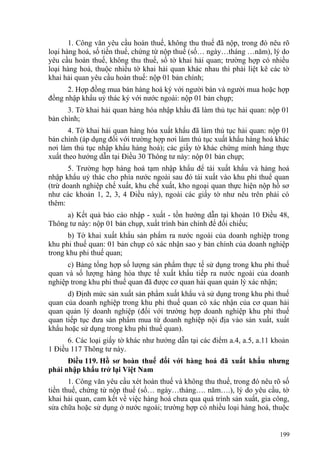 1. Công văn yêu cầu hoàn thuế, không thu thuế đã nộp, trong đó nêu rõ
loại hàng hoá, số tiền thuế, chứng từ nộp thuế (số… ngày…tháng …năm), lý do
yêu cầu hoàn thuế, không thu thuế, số tờ khai hải quan; trường hợp có nhiều
loại hàng hoá, thuộc nhiều tờ khai hải quan khác nhau thì phải liệt kê các tờ
khai hải quan yêu cầu hoàn thuế: nộp 01 bản chính;
2. Hợp đồng mua bán hàng hoá ký với người bán và người mua hoặc hợp
đồng nhập khẩu uỷ thác ký với nước ngoài: nộp 01 bản chụp;
3. Tờ khai hải quan hàng hóa nhập khẩu đã làm thủ tục hải quan: nộp 01
bản chính;
4. Tờ khai hải quan hàng hóa xuất khẩu đã làm thủ tục hải quan: nộp 01
bản chính (áp dụng đối với trường hợp nơi làm thủ tục xuất khẩu hàng hoá khác
nơi làm thủ tục nhập khẩu hàng hoá); các giấy tờ khác chứng minh hàng thực
xuất theo hướng dẫn tại Điều 30 Thông tư này: nộp 01 bản chụp;
5. Trường hợp hàng hoá tạm nhập khẩu để tái xuất khẩu và hàng hoá
nhập khẩu uỷ thác cho phía nước ngoài sau đó tái xuất vào khu phi thuế quan
(trừ doanh nghiệp chế xuất, khu chế xuất, kho ngoại quan thực hiện nộp hồ sơ
như các khoản 1, 2, 3, 4 Điều này), ngoài các giấy tờ như nêu trên phải có
thêm:
a) Kết quả báo cáo nhập - xuất - tồn hướng dẫn tại khoản 10 Điều 48,
Thông tư này: nộp 01 bản chụp, xuất trình bản chính để đối chiếu;
b) Tờ khai xuất khẩu sản phẩm ra nước ngoài của doanh nghiệp trong
khu phi thuế quan: 01 bản chụp có xác nhận sao y bản chính của doanh nghiệp
trong khu phi thuế quan;
c) Bảng tổng hợp số lượng sản phẩm thực tế sử dụng trong khu phi thuế
quan và số lượng hàng hóa thực tế xuất khẩu tiếp ra nước ngoài của doanh
nghiệp trong khu phi thuế quan đã được cơ quan hải quan quản lý xác nhận;
d) Định mức sản xuất sản phẩm xuất khẩu và sử dụng trong khu phi thuế
quan của doanh nghiệp trong khu phi thuế quan có xác nhận của cơ quan hải
quan quản lý doanh nghiệp (đối với trường hợp doanh nghiệp khu phi thuế
quan tiếp tục đưa sản phẩm mua từ doanh nghiệp nội địa vào sản xuất, xuất
khẩu hoặc sử dụng trong khu phi thuế quan).
6. Các loại giấy tờ khác như hướng dẫn tại các điểm a.4, a.5, a.11 khoản
1 Điều 117 Thông tư này.
Điều 119. Hồ sơ hoàn thuế đối với hàng hoá đã xuất khẩu nhưng
phải nhập khẩu trở lại Việt Nam
1. Công văn yêu cầu xét hoàn thuế và không thu thuế, trong đó nêu rõ số
tiền thuế, chứng từ nộp thuế (số… ngày…tháng…. năm….), lý do yêu cầu, tờ
khai hải quan, cam kết về việc hàng hoá chưa qua quá trình sản xuất, gia công,
sửa chữa hoặc sử dụng ở nước ngoài; trường hợp có nhiều loại hàng hoá, thuộc
199
 