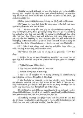 đ.1) Giấy phép xuất khẩu đối với hàng hóa phải có giấy phép xuất khẩu
theo quy định của pháp luật: nộp 01 bản chính nếu xuất khẩu một lần hoặc bản
chụp khi xuất khẩu nhiều lần và phải xuất trình bản chính để đối chiếu, lập
phiếu theo dõi trừ lùi;
đ.2) Các chứng từ khác theo quy định của các Bộ, Ngành có liên quan;
đ.3) Trường hợp hàng hoá thuộc đối tượng được miễn thuế xuất khẩu,
ngoài các giấy tờ nêu trên, phải có thêm:
đ.3.1) Giấy báo trúng thầu hoặc giấy chỉ định thầu kèm theo hợp đồng
cung cấp hàng hoá, trong đó có quy định giá trúng thầu hoặc giá cung cấp hàng
hoá không bao gồm thuế xuất khẩu (đối với trường hợp tổ chức, cá nhân trúng
thầu xuất khẩu); hợp đồng uỷ thác xuất khẩu hàng hoá, trong đó có quy định
giá cung cấp theo hợp đồng uỷ thác không bao gồm thuế xuất khẩu (đối với
trường hợp uỷ thác xuất khẩu): nộp 01 bản chụp, xuất trình bản chính trong lần
xuất khẩu đầu tiên tại Chi cục hải quan nơi làm thủ tục xuất khẩu để đối chiếu;
đ.3.2) Giấy tờ khác chứng minh hàng hóa xuất khẩu thuộc đối tượng
miễn thuế: nộp 01 bản chụp, xuất trình bản chính;
đ.4) Văn bản xác định trước mã số, trị giá hải quan (nếu có): 01 bản
chụp.
2. Khi làm thủ tục hải quan đối với hàng hoá nhập khẩu, người khai hải
quan nộp, xuất trình cho cơ quan hải quan hồ sơ hải quan, gồm các chứng từ
sau:
a) Tờ khai hải quan: 02 bản chính;
b) Hợp đồng mua bán hàng hóa: 01 bản chụp;
c) Hóa đơn thương mại: 01 bản chụp;
d) Bản kê chi tiết hàng hoá đối với trường hợp hàng hoá có nhiều chủng
loại hoặc đóng gói không đồng nhất: 01 bản chụp;
đ) Vận đơn hoặc các chứng từ vận tải khác có giá trị tương đương theo
quy định của pháp luật (trừ hàng hoá nêu tại khoản 7 Điều 6 Thông tư này,
hàng hoá mua bán giữa khu phi thuế quan và nội địa, hàng hóa nhập khẩu do
người nhập cảnh mang theo đường hành lý): 01 bản chụp.
Đối với hàng hoá nhập khẩu qua bưu điện quốc tế nếu không có vận đơn
thì người khai hải quan ghi mã số gói bưu kiện, bưu phẩm lên tờ khai hải quan
hoặc nộp danh mục bưu kiện, bưu phẩm do Bưu điện lập.
Đối với hàng hóa nhập khẩu phục vụ cho hoạt động thăm dò, khai thác
dầu khí được vận chuyển trên các tàu dịch vụ (không phải là tàu thương mại)
thì nộp bản khai hàng hoá (cargo manifest) thay cho vận đơn.
20
 