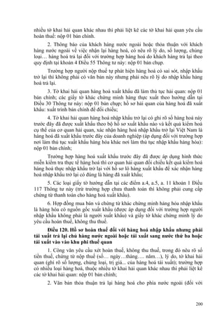 nhiều tờ khai hải quan khác nhau thì phải liệt kê các tờ khai hải quan yêu cầu
hoàn thuế: nộp 01 bản chính.
2. Thông báo của khách hàng nước ngoài hoặc thỏa thuận với khách
hàng nước ngoài về việc nhận lại hàng hoá, có nêu rõ lý do, số lượng, chủng
loại… hàng hoá trả lại đối với trường hợp hàng hoá do khách hàng trả lại theo
quy định tại khoản 4 Điều 55 Thông tư này: nộp 01 bản chụp.
Trường hợp người nộp thuế tự phát hiện hàng hoá có sai sót, nhập khẩu
trở lại thì không phải có văn bản này nhưng phải nêu rõ lý do nhập khẩu hàng
hoá trả lại.
3. Tờ khai hải quan hàng hoá xuất khẩu đã làm thủ tục hải quan: nộp 01
bản chính; các giấy tờ khác chứng minh hàng thực xuất theo hướng dẫn tại
Điều 30 Thông tư này: nộp 01 bản chụp; hồ sơ hải quan của hàng hoá đã xuất
khẩu: xuất trình bản chính để đối chiếu;
4. Tờ khai hải quan hàng hoá nhập khẩu trở lại có ghi rõ số hàng hoá này
trước đây đã được xuất khẩu theo bộ hồ sơ xuất khẩu nào và kết quả kiểm hoá
cụ thể của cơ quan hải quan, xác nhận hàng hoá nhập khẩu trở lại Việt Nam là
hàng hoá đã xuất khẩu trước đây của doanh nghiệp (áp dụng đối với trường hợp
nơi làm thủ tục xuất khẩu hàng hóa khác nơi làm thủ tục nhập khẩu hàng hóa):
nộp 01 bản chính;
Trường hợp hàng hoá xuất khẩu trước đây đã được áp dụng hình thức
miễn kiểm tra thực tế hàng hoá thì cơ quan hải quan đối chiếu kết quả kiểm hoá
hàng hoá thực nhập khẩu trở lại với hồ sơ lô hàng xuất khẩu để xác nhận hàng
hoá nhập khẩu trở lại có đúng là hàng đã xuất khẩu;
5. Các loại giấy tờ hướng dẫn tại các điểm a.4, a.5, a. 11 khoản 1 Điều
117 Thông tư này (trừ trường hợp chưa thanh toán thì không phải cung cấp
chứng từ thanh toán cho hàng hoá xuất khẩu).
6. Hợp đồng mua bán và chứng từ khác chứng minh hàng hóa nhập khẩu
là hàng hóa có nguồn gốc xuất khẩu (được áp dụng đối với trường hợp người
nhập khẩu không phải là người xuất khẩu) và giấy tờ khác chứng minh lý do
yêu cầu hoàn thuế, không thu thuế.
Điều 120. Hồ sơ hoàn thuế đối với hàng hoá nhập khẩu nhưng phải
tái xuất trả lại chủ hàng nước ngoài hoặc tái xuất sang nước thứ ba hoặc
tái xuất vào vào khu phi thuế quan
1. Công văn yêu cầu xét hoàn thuế, không thu thuế, trong đó nêu rõ số
tiền thuế, chứng từ nộp thuế (số… ngày…tháng…. năm…), lý do, tờ khai hải
quan (ghi rõ số lượng, chủng loại, trị giá... của hàng hoá tái xuất); trường hợp
có nhiều loại hàng hoá, thuộc nhiều tờ khai hải quan khác nhau thì phải liệt kê
các tờ khai hải quan: nộp 01 bản chính;
2. Văn bản thỏa thuận trả lại hàng hoá cho phía nước ngoài (đối với
200
 