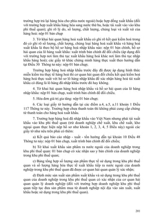 trường hợp trả lại hàng hóa cho phía nước ngoài) hoặc hợp đồng xuất khẩu (đối
với trường hợp xuất khẩu hàng hóa sang nước thứ ba, hoặc tái xuất vào vào khu
phi thuế quan); ghi rõ lý do, số lượng, chất lượng, chủng loại và xuất xứ của
hàng hoá: nộp 01 bản chụp
3. Tờ khai hải quan hàng hoá xuất khẩu có ghi rõ kết quả kiểm hoá trong
đó có ghi rõ số lượng, chất lượng, chủng loại hàng hoá xuất khẩu và hàng hoá
xuất khẩu là theo bộ hồ sơ hàng hoá nhập khẩu nào: nộp 01 bản chính, hồ sơ
hải quan của lô hàng xuất khẩu: xuất trình bản chính để đối chiếu (áp dụng đối
với trường hợp nơi làm thủ tục xuất khẩu hàng hoá khác nơi làm thủ tục nhập
khẩu hàng hoá); các giấy tờ khác chứng minh hàng thực xuất theo hướng dẫn
tại Điều 30 Thông tư này: nộp 01 bản chụp;
Trường hợp hàng hoá nhập khẩu trước đây đã được áp dụng hình thức
miễn kiểm tra thực tế hàng hoá thì cơ quan hải quan đối chiếu kết quả kiểm hoá
hàng hoá thực xuất với hồ sơ lô hàng nhập khẩu để xác nhận hàng hoá tái xuất
khẩu có đúng là lô hàng đã nhập khẩu trước đó hay không.
4. Tờ khai hải quan hàng hoá nhập khẩu và hồ sơ hải quan của lô hàng
nhập khẩu: nộp 01 bản chụp, xuất trình bản chính để đối chiếu.
5. Hóa đơn giá trị gia tăng: nộp 01 bản chụp;
6. Các loại giấy tờ hướng dẫn tại các điểm a.4, a.5, a.11 khoản 1 Điều
117 Thông tư này. Trường hợp chưa thanh toán thì không phải cung cấp chứng
từ thanh toán cho hàng hoá xuất khẩu.
7. Trường hợp hàng hoá đã nhập khẩu vào Việt Nam nhưng phải tái xuất
khẩu vào khu phi thuế quan (trừ doanh nghiệp chế xuất, khu chế xuất, kho
ngoại quan thực hiện nộp hồ sơ như khoản 1, 2, 3, 4, 5 Điều này) ngoài các
giấy tờ như nêu trên phải có thêm:
a) Kết quả báo cáo nhập - xuất - tồn hướng dẫn tại khoản 10 Điều 48
Thông tư này: nộp 01 bản chụp, xuất trình bản chính để đối chiếu;
b) Tờ khai xuất khẩu sản phẩm ra nước ngoài của doanh nghiệp trong
khu phi thuế quan: 01 bản chụp có xác nhận sao y bản chính của doanh nghiệp
trong khu phi thuế quan;
c) Bảng tổng hợp số lượng sản phẩm thực tế sử dụng trong khu phi thuế
quan và số lượng hàng hóa thực tế xuất khẩu tiếp ra nước ngoài của doanh
nghiệp trong khu phi thuế quan đã được cơ quan hải quan quản lý xác nhận;
d) Định mức sản xuất sản phẩm xuất khẩu và sử dụng trong khu phi thuế
quan của doanh nghiệp trong khu phi thuế quan có xác nhận của cơ quan hải
quan quản lý doanh nghiệp (đối với trường hợp doanh nghiệp khu phi thuế
quan tiếp tục đưa sản phẩm mua từ doanh nghiệp nội địa vào sản xuất, xuất
khẩu hoặc sử dụng trong khu phi thuế quan).
201
 