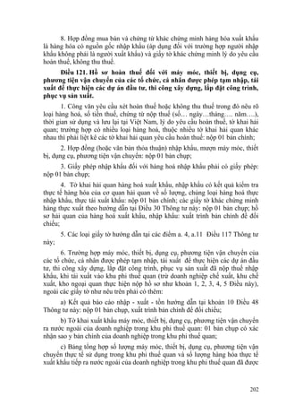 8. Hợp đồng mua bán và chứng từ khác chứng minh hàng hóa xuất khẩu
là hàng hóa có nguồn gốc nhập khẩu (áp dụng đối với trường hợp người nhập
khẩu không phải là người xuất khẩu) và giấy tờ khác chứng minh lý do yêu cầu
hoàn thuế, không thu thuế.
Điều 121. Hồ sơ hoàn thuế đối với máy móc, thiết bị, dụng cụ,
phương tiện vận chuyển của các tổ chức, cá nhân được phép tạm nhập, tái
xuất để thực hiện các dự án đầu tư, thi công xây dựng, lắp đặt công trình,
phục vụ sản xuất.
1. Công văn yêu cầu xét hoàn thuế hoặc không thu thuế trong đó nêu rõ
loại hàng hoá, số tiền thuế, chứng từ nộp thuế (số… ngày…tháng…. năm….),
thời gian sử dụng và lưu lại tại Việt Nam, lý do yêu cầu hoàn thuế, tờ khai hải
quan; trường hợp có nhiều loại hàng hoá, thuộc nhiều tờ khai hải quan khác
nhau thì phải liệt kê các tờ khai hải quan yêu cầu hoàn thuế: nộp 01 bản chính;
2. Hợp đồng (hoặc văn bản thỏa thuận) nhập khẩu, mượn máy móc, thiết
bị, dụng cụ, phương tiện vận chuyển: nộp 01 bản chụp;
3. Giấy phép nhập khẩu đối với hàng hoá nhập khẩu phải có giấy phép:
nộp 01 bản chụp;
4. Tờ khai hải quan hàng hoá xuất khẩu, nhập khẩu có kết quả kiểm tra
thực tế hàng hóa của cơ quan hải quan về số lượng, chủng loại hàng hoá thực
nhập khẩu, thực tái xuất khẩu: nộp 01 bản chính; các giấy tờ khác chứng minh
hàng thực xuất theo hướng dẫn tại Điều 30 Thông tư này: nộp 01 bản chụp; hồ
sơ hải quan của hàng hoá xuất khẩu, nhập khẩu: xuất trình bản chính để đối
chiếu;
5. Các loại giấy tờ hướng dẫn tại các điểm a. 4, a.11 Điều 117 Thông tư
này;
6. Trường hợp máy móc, thiết bị, dụng cụ, phương tiện vận chuyển của
các tổ chức, cá nhân được phép tạm nhập, tái xuất để thực hiện các dự án đầu
tư, thi công xây dựng, lắp đặt công trình, phục vụ sản xuất đã nộp thuế nhập
khẩu, khi tái xuất vào khu phi thuế quan (trừ doanh nghiệp chế xuất, khu chế
xuất, kho ngoại quan thực hiện nộp hồ sơ như khoản 1, 2, 3, 4, 5 Điều này),
ngoài các giấy tờ như nêu trên phải có thêm:
a) Kết quả báo cáo nhập - xuất - tồn hướng dẫn tại khoản 10 Điều 48
Thông tư này: nộp 01 bản chụp, xuất trình bản chính để đối chiếu;
b) Tờ khai xuất khẩu máy móc, thiết bị, dụng cụ, phương tiện vận chuyển
ra nước ngoài của doanh nghiệp trong khu phi thuế quan: 01 bản chụp có xác
nhận sao y bản chính của doanh nghiệp trong khu phi thuế quan;
c) Bảng tổng hợp số lượng máy móc, thiết bị, dụng cụ, phương tiện vận
chuyển thực tế sử dụng trong khu phi thuế quan và số lượng hàng hóa thực tế
xuất khẩu tiếp ra nước ngoài của doanh nghiệp trong khu phi thuế quan đã được
202
 