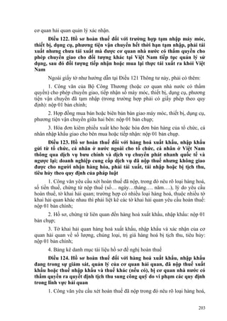cơ quan hải quan quản lý xác nhận.
Điều 122. Hồ sơ hoàn thuế đối với trường hợp tạm nhập máy móc,
thiết bị, dụng cụ, phương tiện vận chuyển hết thời hạn tạm nhập, phải tái
xuất nhưng chưa tái xuất mà được cơ quan nhà nước có thẩm quyền cho
phép chuyển giao cho đối tượng khác tại Việt Nam tiếp tục quản lý sử
dụng, sau đó đối tượng tiếp nhận hoặc mua lại thực tái xuất ra khỏi Việt
Nam
Ngoài giấy tờ như hướng dẫn tại Điều 121 Thông tư này, phải có thêm:
1. Công văn của Bộ Công Thương (hoặc cơ quan nhà nước có thẩm
quyền) cho phép chuyển giao, tiếp nhận số máy móc, thiết bị, dụng cụ, phương
tiện vận chuyển đã tạm nhập (trong trường hợp phải có giấy phép theo quy
định): nộp 01 bản chính;
2. Hợp đồng mua bán hoặc biên bản bàn giao máy móc, thiết bị, dụng cụ,
phương tiện vận chuyển giữa hai bên: nộp 01 bản chụp;
3. Hóa đơn kiêm phiếu xuất kho hoặc hóa đơn bán hàng của tổ chức, cá
nhân nhập khẩu giao cho bên mua hoặc tiếp nhận: nộp 01 bản chụp.
Điều 123. Hồ sơ hoàn thuế đối với hàng hoá xuất khẩu, nhập khẩu
gửi từ tổ chức, cá nhân ở nước ngoài cho tổ chức, cá nhân ở Việt Nam
thông qua dịch vụ bưu chính và dịch vụ chuyển phát nhanh quốc tế và
ngược lại; doanh nghiệp cung cấp dịch vụ đã nộp thuế nhưng không giao
được cho người nhận hàng hóa, phải tái xuất, tái nhập hoặc bị tịch thu,
tiêu hủy theo quy định của pháp luật
1. Công văn yêu cầu xét hoàn thuế đã nộp, trong đó nêu rõ loại hàng hoá,
số tiền thuế, chứng từ nộp thuế (số… ngày…tháng…. năm….), lý do yêu cầu
hoàn thuế, tờ khai hải quan; trường hợp có nhiều loại hàng hoá, thuộc nhiều tờ
khai hải quan khác nhau thì phải liệt kê các tờ khai hải quan yêu cầu hoàn thuế:
nộp 01 bản chính;
2. Hồ sơ, chứng từ liên quan đến hàng hoá xuất khẩu, nhập khẩu: nộp 01
bản chụp;
3. Tờ khai hải quan hàng hoá xuất khẩu, nhập khẩu và xác nhận của cơ
quan hải quan về số lượng, chủng loại, trị giá hàng hoá bị tịch thu, tiêu hủy:
nộp 01 bản chính;
4. Bảng kê danh mục tài liệu hồ sơ đề nghị hoàn thuế
Điều 124. Hồ sơ hoàn thuế đối với hàng hoá xuất khẩu, nhập khẩu
đang trong sự giám sát, quản lý của cơ quan hải quan, đã nộp thuế xuất
khẩu hoặc thuế nhập khẩu và thuế khác (nếu có), bị cơ quan nhà nước có
thẩm quyền ra quyết định tịch thu sung công quỹ do vi phạm các quy định
trong lĩnh vực hải quan
1. Công văn yêu cầu xét hoàn thuế đã nộp trong đó nêu rõ loại hàng hoá,
203
 