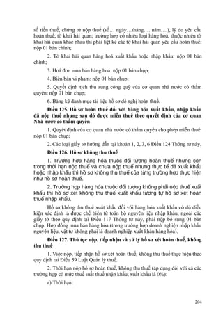 số tiền thuế, chứng từ nộp thuế (số… ngày…tháng…. năm….), lý do yêu cầu
hoàn thuế, tờ khai hải quan; trường hợp có nhiều loại hàng hoá, thuộc nhiều tờ
khai hải quan khác nhau thì phải liệt kê các tờ khai hải quan yêu cầu hoàn thuế:
nộp 01 bản chính;
2. Tờ khai hải quan hàng hoá xuất khẩu hoặc nhập khẩu: nộp 01 bản
chính;
3. Hoá đơn mua bán hàng hoá: nộp 01 bản chụp;
4. Biên bản vi phạm: nộp 01 bản chụp;
5. Quyết định tịch thu sung công quỹ của cơ quan nhà nước có thẩm
quyền: nộp 01 bản chụp;
6. Bảng kê danh mục tài liệu hồ sơ đề nghị hoàn thuế.
Điều 125. Hồ sơ hoàn thuế đối với hàng hóa xuất khẩu, nhập khẩu
đã nộp thuế nhưng sau đó được miễn thuế theo quyết định của cơ quan
Nhà nước có thẩm quyền
1. Quyết định của cơ quan nhà nước có thẩm quyền cho phép miễn thuế:
nộp 01 bản chụp;
2. Các loại giấy tờ hướng dẫn tại khoản 1, 2, 3, 6 Điều 124 Thông tư này.
Điều 126. Hồ sơ không thu thuế
1. Tr ng h p hàng hóa thu c đ i t ng hoàn thu nh ng cònườ ợ ộ ố ượ ế ư
trong th i h n n p thu và ch a n p thu nh ng th c t đã xu t kh uờ ạ ộ ế ư ộ ế ư ự ế ấ ẩ
ho c nh p kh u thì h s không thu thu c a t ng tr ng h p th c hi nặ ậ ẩ ồ ơ ế ủ ừ ườ ợ ự ệ
nh h s hoàn thu .ư ồ ơ ế
2. Tr ng h p hàng hóa thu c đ i t ng không ph i n p thu xu tườ ợ ộ ố ượ ả ộ ế ấ
kh u thì h s xét không thu thu xu t kh u t ng t h s xét hoànẩ ồ ơ ế ấ ẩ ươ ự ồ ơ
thu nh p kh u.ế ậ ẩ
Hồ sơ không thu thuế xuất khẩu đối với hàng hóa xuất khẩu có đủ điều
kiện xác định là được chế biến từ toàn bộ nguyên liệu nhập khẩu, ngoài các
giấy tờ theo quy định tại Điều 117 Thông tư này, phải nộp bổ sung 01 bản
chụp: Hợp đồng mua bán hàng hóa (trong trường hợp doanh nghiệp nhập khẩu
nguyên liệu, vật tư không phải là doanh nghiệp xuất khẩu hàng hóa).
Điều 127. Thủ tục nộp, tiếp nhận và xử lý hồ sơ xét hoàn thuế, không
thu thuế
1. Việc nộp, tiếp nhận hồ sơ xét hoàn thuế, không thu thuế thực hiện theo
quy định tại Điều 59 Luật Quản lý thuế.
2. Thời hạn nộp hồ sơ hoàn thuế, không thu thuế (áp dụng đối với cả các
trường hợp có mức thuế suất thuế nhập khẩu, xuất khẩu là 0%):
a) Thời hạn:
204
 