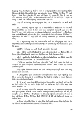 được áp dụng thời hạn nộp thuế và chưa bị áp dụng các biện pháp cưỡng chế thi
hành quyết định hành chính thuế quy định tại khoản 3 Điều 42, Điều 93 Luật
Quản lý thuế được sửa đổi, bổ sung tại khoản 11, khoản 26 Điều 1 Luật sửa
đổi, bổ sung một số điều của Luật Quản lý thuế số 21/2012/QH13 ngày 20
tháng 11 năm 2012 nếu đáp ứng đủ các điều kiện sau:
c.1) Đối với hàng hóa là nguyên liệu, vật tư nhập khẩu sản xuất xuất
khẩu:
c.1.1) Toàn bộ nguyên liệu, vật tư nhập khẩu đã được đưa vào sản xuất
hàng xuất khẩu, sản phẩm đã thực xuất khẩu trong thời hạn 275 ngày hoặc dài
hơn 275 ngày (đối với trường hợp được gia hạn thời hạn nộp thuế) và đã nộp đủ
thuế nhập khẩu đối với nguyên liệu, vật tư dôi dư (nếu có) trong thời hạn 275
ngày hoặc dài hơn 275 ngày (đối với trường hợp được gia hạn thời hạn nộp
thuế).
c.1.2) Người nộp thuế chỉ còn nợ tiền thuế của số nguyên liệu, vật tư
nhập khẩu sản xuất hàng xuất khẩu chờ Quyết định không thu thuế của cơ quan
hải quan.
c.2) Đối với hàng hóa kinh doanh tạm nhập - tái xuất:
c.2.1) Đã tái xuất hết hoặc đã tái xuất một phần và đã nộp đủ thuế đối với
lượng hàng hóa chưa tái xuất trong thời hạn nộp thuế theo quy định.
c.2.2) Người nộp thuế chỉ còn nợ tiền thuế của hàng hóa đã tái xuất chờ
Quyết định không thu thuế của cơ quan hải quan.
c.3) Người nộp thuế đã nộp đủ hồ sơ chờ Quyết định không thu thuế của
cơ quan hải quan đúng thời hạn qui định tại điểm a khoản 2 Điều này cho cơ
quan hải quan.
c.4) Người nộp thuế có văn bản cam kết thực hiện quyết định cuối cùng
của cơ quan hải quan.
3. Chi cục Hải quan làm thủ tục không thu thuế thực hiện việc tiếp nhận
hồ sơ không thu thuế, xử lý hồ sơ không thu thuế và xử phạt vi phạm theo quy
định của pháp luật (nếu có).
4. Hồ sơ xét hoàn thuế, không thu thuế được phân loại thành hai loại: hồ
sơ thuộc diện kiểm tra trước, hoàn thuế sau và hồ sơ thuộc diện hoàn thuế
trước, kiểm tra sau.
5. Hồ sơ thuộc diện kiểm tra trước hoàn thuế sau là hồ sơ của người nộp
thuế quy định tại điểm b khoản 1 Điều 60 Luật quản lý thuế được sửa đổi, bổ
sung tại khoản 18 Điều 1 Luật sửa đổi, bổ sung một số điều của Luật quản lý
thuế và khoản 2 Điều 41 Nghị định 83/2013/NĐ-CP và thuộc một trong các
trường hợp:
a) Hàng hóa nhập khẩu là hàng hóa thuộc đối tượng chịu thuế tiêu thụ
đặc biệt theo quy định của Luật thuế tiêu thụ đặc biệt;
206
 
