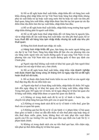 b) Hồ sơ đề nghị hoàn thuế xuất khẩu, nhập khẩu đối với hàng hoá xuất
khẩu nhưng phải nhập khẩu trở lại Việt Nam hoặc hàng hoá nhập khẩu nhưng
phải tái xuất khẩu trả lại hoặc xuất sang nước thứ ba hoặc tái xuất vào khu phi
thuế quan, hàng hóa xuất khẩu, nhập khẩu được làm thủ tục hải quan tại các địa
điểm khác địa điểm làm thủ tục xuất khẩu, nhập khẩu ban đầu;
c) Hồ sơ đề nghị hoàn thuế xuất khẩu, nhập khẩu trong trường hợp người
nhập khẩu không phải là người xuất khẩu;
d) Hồ sơ đề nghị hoàn thuế nhập khẩu đối với hàng hóa là nguyên liệu,
vật tư nhập khẩu để sản xuất hàng hoá xuất khẩu vào khu phi thuế quan; hồ sơ
hoàn thu đ i v i hàng hóa t m nh p kh u nh ng tái xu t vào khu phiế ố ớ ạ ậ ẩ ư ấ
thu quan;ế
đ) Hàng hóa kinh doanh tạm nhập, tái xuất;
e) Hàng hoá nh p kh u đậ ẩ ể giao, bán hàng cho nước ngoài thông qua
các đại lý tại Việt Nam; hàng hóa nhập khẩu để bán cho các phương tiện của
các hãng nước ngoài trên các tuyến đường quốc tế qua cảng Việt Nam và các
phương tiện của Việt Nam trên các tuyến đường quốc tế theo quy định của
Chính phủ;
g) Người nộp thuế không xuất trình tờ khai hải quan gốc bản người khai
hải quan lưu mà nộp tờ khai sao y bản chính;
h) Hồ sơ đề nghị hoàn thuế xuất khẩu, nhập khẩu c a doanh nghi pủ ệ
m i đ c thành l p trong vòng 24 tháng tính t ngày n p h s đ nghớ ượ ậ ừ ộ ồ ơ ề ị
hoàn thu tr v tr c.ế ở ề ướ
6. Hồ sơ thuộc diện hoàn thuế trước kiểm tra sau là hồ sơ của người nộp
thuế đáp ứng đầy đủ các điều kiện sau:
a) Người nộp thuế có hoạt động xuất khẩu, nhập khẩu tối thiểu 365 ngày
tính đến ngày đăng ký tờ khai hải quan cho lô hàng xuất khẩu, nhập khẩu.
Trong thời gian 365 ngày trở về trước, kể từ ngày đăng ký tờ khai hải quan cho
lô hàng xuất khẩu, nhập khẩu được cơ quan hải quan xác định là:
a.1) Không có trong danh sách đã bị xử lý về hành vi buôn lậu, vận
chuyển trái phép hàng hoá qua biên giới của cơ quan hải quan;
a.2) Không có trong danh sách đã bị xử lý về hành vi trốn thuế, gian lận
thuế của cơ quan hải quan;
a.3) Không quá hai lần bị xử lý về các hành vi vi phạm khác về hải quan
(bao gồm cả hành vi khai sai dẫn đến thiếu số tiền thuế phải nộp hoặc tăng số
tiền thuế được miễn, giảm, hoàn, không thu) với mức phạt tiền vượt thẩm
quyền của Chi cục trưởng Chi cục Hải quan theo quy định của Luật Xử lý vi
phạm hành chính;
b) Không có trong danh sách còn nợ tiền thuế quá hạn, tiền chậm nộp,
tiền phạt tại thời điểm đăng ký tờ khai hải quan;
207
 