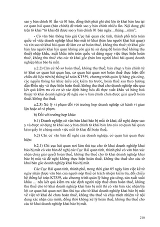 sao y bản chính 01 lần và 01 bản, đồng thời phải ghi chú lên tờ khai bản lưu tại
cơ quan hải quan (bản chính) để tránh sao y bản chính nhiều lần. Nội dung ghi
trên tờ khai “tờ khai đã được sao y bản chính 01 bản ngày…tháng…năm”;
- Có văn bản thông báo gửi Cục hải quan các tỉnh, thành phố trên toàn
quốc về việc doanh nghiệp khai báo mất tờ khai (bản lưu người khai hải quan)
và xin sao tờ khai hải quan để làm cơ sở hoàn thuế, không thu thuế; tờ khai gốc
bản lưu người khai hải quan không còn giá trị sử dụng để hoàn thuế không thu
thuế) nhập khẩu, xuất khẩu trên toàn quốc và dừng ngay việc thực hiện hoàn
thuế, không thu thuế cho các tờ khai gốc (bản lưu người khai hải quan) doanh
nghiệp khai báo bị mất.
a.2.2) Căn cứ hồ sơ hoàn thuế, không thu thuế; bản chụp y bản chính từ
tờ khai cơ quan hải quan lưu, cơ quan hải quan nơi hoàn thuế thực hiện đối
chiếu dữ liệu trên hệ thống kế toán KT559, chương trình quản lý hàng gia công,
các nguồn thông tin khác (nếu có); kiểm tra trước, hoàn thuế sau theo hướng
dẫn Điều này và thực hiện hoàn thuế, không thu thuế cho doanh nghiệp nếu qua
kết quả kiểm tra có cơ sở xác định hàng hóa đã thực xuất khẩu và hàng hoá
thuộc tờ khai doanh nghiệp đề nghị sao y bản chính chưa được giải quyết hoàn
thuế, không thu thuế.
a.2.3) Xử lý vi phạm đối với trường hợp doanh nghiệp có hành vi gian
lận hoặc có vi phạm.
b) Đối với trường hợp khác:
b.1) Doanh nghiệp có văn bản khai báo bị mất tờ khai, đề nghị được sao
y và được sử dụng tờ khai sao y bản chính tờ khai bản lưu của cơ quan hải quan
kèm giấy tờ chứng minh việc mất tờ khai để hoàn thuế;
b.2) Căn cứ văn bản đề nghị của doanh nghiệp, cơ quan hải quan thực
hiện:
b.2.1) Chi cục hải quan nơi làm thủ tục cho tờ khai doanh nghiệp khai
báo bị mất có văn bản đề nghị các Cục Hải quan tỉnh, thành phố có văn bản xác
nhận chưa giải quyết hoàn thuế, không thu thuế cho tờ khai doanh nghiệp khai
báo bị mất và đề nghị không thực hiện hoàn thuế, không thu thuế cho các tờ
khai bản gốc doanh nghiệp khai báo bị mất.
Các Cục Hải quan tỉnh, thành phố, trong thời gian 05 ngày làm việc kể từ
ngày nhận được văn bản của người nộp thuế có trách nhiệm kiểm tra, đối chiếu
hệ thống kế toán KT559, các chương trình quản lý hàng gia công, sản xuất xuất
khẩu … nếu kết quả kiểm tra xác định người nộp thuế chưa hoàn thuế, không
thu thuế cho tờ khai doanh nghiệp khai báo bị mất thì có văn bản xác nhận/trả
lời cơ quan hải quan nơi làm thủ tục cho tờ khai doanh nghiệp khai báo bị mất
về việc tờ khai đó chưa hoàn thuế, không thu thuế và chịu trách nhiệm về nội
dung xác nhận của mình, đồng thời không xử lý hoàn thuế, không thu thuế cho
các tờ khai doanh nghiệp khai báo bị mất.
210
 