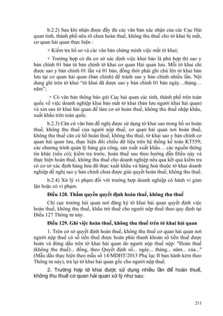 b.2.2) Sau khi nhận được đầy đủ các văn bản xác nhận của các Cục Hải
quan tỉnh, thành phố nêu rõ chưa hoàn thuế, không thu thuế cho tờ khai bị mất,
cơ quan hải quan thực hiện :
+ Kiểm tra hồ sơ và các văn bản chứng minh việc mất tờ khai;
+ Trường hợp có đủ cơ sở xác định việc khai báo là phù hợp thì sao y
bản chính 01 bản từ bản chính tờ khai cơ quan Hải quan lưu. Mỗi tờ khai chỉ
được sao y bản chính 01 lần và 01 bản, đồng thời phải ghi chú lên tờ khai bản
lưu tại cơ quan hải quan (bản chính) để tránh sao y bản chính nhiều lần. Nội
dung ghi trên tờ khai “tờ khai đã được sao y bản chính 01 bản ngày…tháng…
năm”;
+ Có văn bản thông báo gửi Cục hải quan các tỉnh, thành phố trên toàn
quốc về việc doanh nghiệp khai báo mất tờ khai (bản lưu người khai hải quan)
và xin sao tờ khai hải quan để làm cơ sở hoàn thuế, không thu thuế nhập khẩu,
xuất khẩu trên toàn quốc.
b.2.3) Căn cứ văn bản đề nghị được sử dụng tờ khai sao trong hồ sơ hoàn
thuế, không thu thuế của người nộp thuế, cơ quan hải quan nơi hoàn thuế,
không thu thuế căn cứ hồ hoàn thuế, không thu thuế, tờ khai sao y bản chính cơ
quan hải quan lưu, thực hiện đối chiếu dữ liệu trên hệ thống kế toán KT559;
các chương trình quản lý hàng gia công, sản xuất xuất khẩu… các nguồn thông
tin khác (nếu có); kiểm tra trước, hoàn thuế sau theo hướng dẫn Điều này và
thực hiện hoàn thuế, không thu thuế cho doanh nghiệp nếu qua kết quả kiểm tra
có cơ sở xác định hàng hóa đã thực xuất khẩu và hàng hoá thuộc tờ khai doanh
nghiệp đề nghị sao y bản chính chưa được giải quyết hoàn thuế, không thu thuế.
b.2.4) Xử lý vi phạm đối với trường hợp doanh nghiệp có hành vi gian
lận hoặc có vi phạm.
Điều 128. Thẩm quyền quyết định hoàn thuế, không thu thuế
Chi cục trưởng hải quan nơi đăng ký tờ khai hải quan quyết định việc
hoàn thuế, không thu thuế, khấu trừ thuế cho người nộp thuế theo quy định tại
Điều 127 Thông tư này.
Điều 129. Ghi việc hoàn thuế, không thu thuế trên tờ khai hải quan
1. Trên cơ sở quyết định hoàn thuế, không thu thuế cơ quan hải quan nơi
người nộp thuế có số tiền thuế được hoàn phải thanh khoản số tiền thuế được
hoàn và đóng dấu trên tờ khai hải quan do người nộp thuế nộp: "Hoàn thuế
(không thu thuế)... đồng, theo Quyết định số... ngày... tháng... năm... của..."
(Mẫu dấu thực hiện theo mẫu số 14/MDHT/2013 Phụ lục II ban hành kèm theo
Thông tư này), trả lại tờ khai hải quan gốc cho người nộp thuế.
2. Tr ng h p t khai đ c s d ng nhi u l n đ hoàn thu ,ườ ợ ờ ượ ử ụ ề ầ ể ế
không thu thu c quan h i quan x lý nh sau:ế ơ ả ử ư
211
 