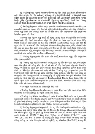 c) Tr ng h p ng i n p thu còn n ti n thu quá h n, ti n ch mườ ợ ườ ộ ế ợ ề ế ạ ề ậ
n p, ti n ph t c a các lô hàng không cùng lo i hình nh p kh u ph i n pộ ề ạ ủ ạ ậ ẩ ả ộ
ngân sách, c quan h i quan vi t gi y n p ti n vào ngân sách Nhà n cơ ả ế ấ ộ ề ướ
ho c gi y n p ti n vào tài kho n đ n p thay ng i n p thu theo đúngặ ấ ộ ề ả ể ộ ườ ộ ế
s ti n thu , ti n ch m n p, ti n ph t ng i n p thu còn n .ố ề ế ề ậ ộ ề ạ ườ ộ ế ợ
d) Trường hợp sau khi đã thực hiện bù trừ như nêu trên mà còn thừa, cơ
quan hải quan nơi người nộp thuế có số tiền thuế, tiền chậm nộp, tiền phạt được
hoàn, nộp thừa làm thủ tục hoàn trả số tiền thuế, tiền chậm nộp, tiền phạt còn
lại cho người nộp thuế.
Trường hợp người nộp thuế đề nghị không hoàn trả lại tiền thuế được
hoàn hoặc tiền thuế, tiền chậm nộp, tiền phạt còn thừa sau khi đã thực hiện
thanh toán hết các khoản nợ theo thứ tự thanh toán tiền thuế mà có văn bản đề
nghị cho bù trừ vào số tiền thuế phát sinh của hàng hóa xuất khẩu, nhập khẩu
lần sau, cơ quan hải quan nơi người nộp thuế có số tiền thuế được hoàn, tiền
thuế, tiền chậm nộp, tiền phạt nộp thừa thực hiện bù trừ theo đề nghị của người
nộp thuế như hướng dẫn tại điểm a khoản này.
2. Trường hợp nguồn tiền hoàn tiền thuế, tiền chậm nộp, tiền phạt nộp
thừa từ ngân sách:
a) Trường hợp người nộp thuế không còn nợ tiền thuế quá hạn, tiền chậm
nộp, tiền phạt và không yêu cầu bù trừ vào số tiền thuế phải nộp của lần tiếp
theo, cơ quan hải quan gửi giấy đề nghị hoàn thuế kèm theo quyết định hoàn
thuế cho Kho bạc Nhà nước nơi hoàn trả thuế. Trường hợp cơ quan hải quan đã
bù trừ một phần tiền thuế có cùng sắc thuế hoặc giữa các sắc thuế với nhau tại
cùng địa bàn thu ngân sách thì trong giấy đề nghị hoàn thuế gửi Kho bạc Nhà
nước ghi rõ số tiền còn lại của quyết định hoàn thuế đề nghị được hoàn. Căn cứ
quyết định hoàn thuế do cơ quan hải quan ban hành, Kho bạc Nhà nước thực
hiện hoàn trả cho người nộp thuế.
Việc hạch toán hoàn trả thực hiện như sau:
- Trường hợp khoản thu chưa quyết toán, Kho bạc Nhà nước thực hiện
thoái thu theo đúng mục lục ngân sách Nhà nước.
- Trường hợp khoản thu đã quyết toán, Kho bạc Nhà nước hạch toán chi
ngân sách theo số tiền tương ứng và gửi 01 bản chứng từ hoàn trả thuế (chứng
từ giấy hoặc chứng từ điện tử) cho cơ quan hải quan nơi ban hành quyết định
hoàn tiền thuế, tiền chậm nộp, tiền phạt để theo dõi, quản lý.
b) Trường hợp người nộp thuế còn nợ tiền thuế quá hạn tiền chậm nộp,
tiền phạt của các lô hàng khác nếu có đề nghị bù trừ các khoản được hoàn trả
với khoản phải nộp thì phải lập Lệnh hoàn trả kiêm bù trừ thu ngân sách nhà
nước (mẫu số 05/ĐNHT kèm theo Thông tư số 08/2013/TT-BTC ngày
10/01/2013 của Bộ Tài chính về hướng dẫn thực hiện kế toán áp dụng cho hệ
thống thông tin quản lý ngân sách và nghiệp vụ Kho bạc (TABMIS), trong đó
213
 
