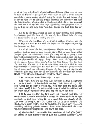 ghi rõ nội dung phần đề nghị bù trừ cho khoản phải nộp, gửi cơ quan hải quan
nơi hoàn trả để xem xét giải quyết. Sau khi cơ quan hải quan kiểm tra, xác định
số thuế được bù trừ có cùng sắc thuế hoặc giữa các sắc thuế với nhau tại cùng
địa bàn thu ngân sách thì gửi giấy đề nghị hoàn thuế kèm theo quyết định hoàn
tiền thuế, tiền chậm nộp, tiền phạt và lệnh hoàn trả kiêm bù trừ thu ngân sách
Nhà nước cho Kho bạc Nhà nước hoặc Ngân hàng thương mại nơi hoàn trả
thuế để Kho bạc Nhà nước hoặc Ngân hàng thương mại hạch toán theo quy
định;
Khi bù trừ tiền thuế, cơ quan hải quan nơi người nộp thuế có số tiền thuế
được hoàn tiền thuế, tiền chậm nộp, tiền phạt nộp thừa phải đối chiếu trên mạng
theo dõi nợ thuế và xử lý theo trình tự như sau:
Nếu người nộp thuế không còn nợ tiền thuế quá hạn, tiền chậm nộp, tiền
phạt thì thực hiện hoàn trả tiền thuế, tiền chậm nộp, tiền phạt cho người nộp
thuế theo đúng quy định;
Khi bù trừ vào số tiền thuế, tiền chậm nộp, tiền phạt phải nộp lần sau của
người nộp thuế, cơ quan hải quan đóng dấu trên tờ khai hải quan được trừ thuế
(bản gốc người khai hải quan lưu và bản gốc lưu tại đơn vị hải quan) với nội
dung "Số tiền thuế được trừ ... đồng, theo Quyết định hoàn tiền thuế, tiền chậm
nộp, tiền phạt nộp thừa số... ngày... tháng... năm ... của... và Quyết định khấu
trừ số... ngày... tháng... năm... của..."; đồng thời đóng dấu ghi rõ số tiền thuế,
tiền chậm nộp, tiền phạt đã trừ và số, ngày, tháng, năm của tờ khai hải quan
được bù trừ lên bản chính quyết định hoàn thuế, các tờ khai hải quan được hoàn
thuế có số tiền thuế, tiền chậm nộp, tiền phạt nộp thừa, chứng từ nộp thuế của
tờ khai hải quan được hoàn thuế để theo dõi (Mẫu dấu thực hiện theo mẫu số
14/MDHT/2013 Phụ lục II ban hành kèm theo Thông t này).ư
Vi c h ch toán hoàn tr th c hi n nh sau:ệ ạ ả ự ệ ư
b.1) Tr ng h p Kho b c Nhà n c n i hoàn tr thu đ ng th i làườ ợ ạ ướ ơ ả ế ồ ờ
kho b c Nhà n c n i thu thu thì vi c h ch toán hoàn tr th c hi nạ ướ ơ ế ệ ạ ả ự ệ
theo h ng d n t i đi m a kho n này. Vi c h ch toán thu ngân sáchướ ẫ ạ ể ả ệ ạ
th c hi n theo l nh thu c a c quan h i quan, thanh toán s ti n thu ,ự ệ ệ ủ ơ ả ố ề ế
ti n ch m n p, ti n ph t còn th a (n u có) cho ng i n p thu .ề ậ ộ ề ạ ừ ế ườ ộ ế
b.2) Tr ng h p Kho b c Nhà n c n i hoàn tr thu khác v iườ ợ ạ ướ ơ ả ế ớ
Kho b c Nhà n c n i thu thu thì Kho b c Nhà n c n i hoàn tr h chạ ướ ơ ế ạ ướ ơ ả ạ
toán hoàn tr thu theo h ng d n t i kho n 1 Đi u này chuy n s ti nả ế ướ ẫ ạ ả ề ể ố ề
đ c hoàn tr cùng v i l nh thu ngân sách c a c quan h i quan choượ ả ớ ệ ủ ơ ả
Kho b c Nhà n c n i thu thu đ h ch toán thu ngân sách Nhà n cạ ướ ơ ế ể ạ ướ
theo đúng n i dung ghi trên l nh thu, thanh toán s ti n thu , ti n ch mộ ệ ố ề ế ề ậ
n p, ti n ph t còn th a (n u có) cho ng i n p thu .ộ ề ạ ừ ế ườ ộ ế
c) Kho b c Nhà n c sau khi th c hi n hoàn tr thu g i m t (01)ạ ướ ự ệ ả ế ử ộ
b n ch ng t hoàn tr thu cho c quan h i quan n i ban hành quy tả ứ ừ ả ế ơ ả ơ ế
214
 