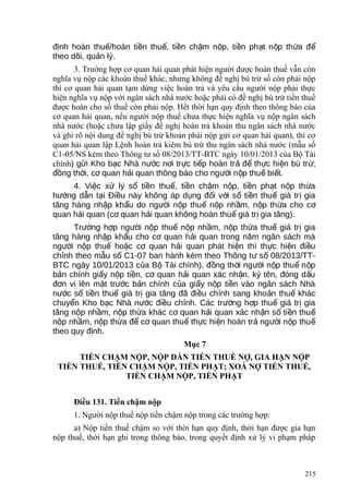 đ nh hoàn thu /hoàn ti n thu , ti n ch m n p, ti n ph t n p th a đị ế ề ế ề ậ ộ ề ạ ộ ừ ể
theo dõi, qu n lý.ả
3. Trường hợp cơ quan hải quan phát hiện người được hoàn thuế vẫn còn
nghĩa vụ nộp các khoản thuế khác, nhưng không đề nghị bù trừ số còn phải nộp
thì cơ quan hải quan tạm dừng việc hoàn trả và yêu cầu người nộp phải thực
hiện nghĩa vụ nộp với ngân sách nhà nước hoặc phải có đề nghị bù trừ tiền thuế
được hoàn cho số thuế còn phải nộp. Hết thời hạn quy định theo thông báo của
cơ quan hải quan, nếu người nộp thuế chưa thực hiện nghĩa vụ nộp ngân sách
nhà nước (hoặc chưa lập giấy đề nghị hoàn trả khoản thu ngân sách nhà nước
và ghi rõ nội dung đề nghị bù trừ khoản phải nộp gửi cơ quan hải quan), thì cơ
quan hải quan lập Lệnh hoàn trả kiêm bù trừ thu ngân sách nhà nước (mẫu số
C1-05/NS kèm theo Thông tư số 08/2013/TT-BTC ngày 10/01/2013 của Bộ Tài
chính) g i Kho b c Nhà n c n i tr c ti p hoàn tr đ th c hi n bù tr ;ử ạ ướ ơ ự ế ả ể ự ệ ừ
đ ng th i, c quan h i quan thông báo cho ng i n p thu bi t.ồ ờ ơ ả ườ ộ ế ế
4. Vi c x lý s ti n thu , ti n ch m n p, ti n ph t n p th aệ ử ố ề ế ề ậ ộ ề ạ ộ ừ
h ng d n t i Đi u này không áp d ng đ i v i s ti n thu giá tr giaướ ẫ ạ ề ụ ố ớ ố ề ế ị
tăng hàng nh p kh u do ng i n p thu n p nh m, n p th a cho cậ ẩ ườ ộ ế ộ ầ ộ ừ ơ
quan h i quan (c quan h i quan không hoàn thu giá tr gia tăng).ả ơ ả ế ị
Tr ng h p ng i n p thu n p nh m, n p th a thu giá tr giaườ ợ ườ ộ ế ộ ầ ộ ừ ế ị
tăng hàng nh p kh u cho c quan h i quan trong năm ngân sách màậ ẩ ơ ả
ng i n p thu ho c c quan h i quan phát hi n thì th c hi n đi uườ ộ ế ặ ơ ả ệ ự ệ ề
ch nh theo m u s C1-07 ban hành kèm theo Thông t s 08/2013/TT-ỉ ẫ ố ư ố
BTC ngày 10/01/2013 c a B Tài chính), đ ng th i ng i n p thu n pủ ộ ồ ờ ườ ộ ế ộ
b n chính gi y n p ti n, c quan h i quan xác nh n, ký tên, đóng d uả ấ ộ ề ơ ả ậ ấ
đ n v lên m t tr c b n chính c a gi y n p ti n vào ngân sách Nhàơ ị ặ ướ ả ủ ấ ộ ề
n c s ti n thu giá tr gia tăng đã đi u ch nh sang kho n thu khácướ ố ề ế ị ề ỉ ả ế
chuy n Kho b c Nhà n c đi u ch nh. Các tr ng h p thu giá tr giaể ạ ướ ề ỉ ườ ợ ế ị
tăng n p nh m, n p th a khác c quan h i quan xác nh n s ti n thuộ ầ ộ ừ ơ ả ậ ố ề ế
n p nh m, n p th a đ c quan thu th c hi n hoàn tr ng i n p thuộ ầ ộ ừ ể ơ ế ự ệ ả ườ ộ ế
theo quy đ nh.ị
Mục 7
TIỀN CHẬM NỘP, NỘP DẦN TIỀN THUẾ NỢ, GIA HẠN NỘP
TIỀN THUẾ, TIỀN CHẬM NỘP, TIỀN PHẠT; XOÁ NỢ TIỀN THUẾ,
TIỀN CHẬM NỘP, TIỀN PHẠT
Điều 131. Tiền chậm nộp
1. Người nộp thuế nộp tiền chậm nộp trong các trường hợp:
a) Nộp tiền thuế chậm so với thời hạn quy định, thời hạn được gia hạn
nộp thuế, thời hạn ghi trong thông báo, trong quyết định xử lý vi phạm pháp
215
 
