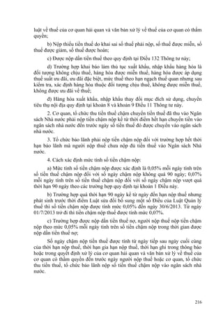 luật về thuế của cơ quan hải quan và văn bản xử lý về thuế của cơ quan có thẩm
quyền;
b) Nộp thiếu tiền thuế do khai sai số thuế phải nộp, số thuế được miễn, số
thuế được giảm, số thuế được hoàn;
c) Được nộp dần tiền thuế theo quy định tại Điều 132 Thông tư này;
d) Trường hợp khai báo làm thủ tục xuất khẩu, nhập khẩu hàng hóa là
đối tượng không chịu thuế, hàng hóa được miễn thuế, hàng hóa được áp dụng
thuế suất ưu đãi, ưu đãi đặc biệt, mức thuế theo hạn ngạch thuế quan nhưng sau
kiểm tra, xác định hàng hóa thuộc đối tượng chịu thuế, không được miễn thuế,
không được ưu đãi về thuế;
đ) Hàng hóa xuất khẩu, nhập khẩu thay đổi mục đích sử dụng, chuyển
tiêu thụ nội địa quy định tại khoản 8 và khoản 9 Điều 11 Thông tư này.
2. Cơ quan, tổ chức thu tiền thuế chậm chuyển tiền thuế đã thu vào Ngân
sách Nhà nước phải nộp tiền chậm nộp kể từ thời điểm hết hạn chuyển tiền vào
ngân sách nhà nước đến trước ngày số tiền thuế đó được chuyển vào ngân sách
nhà nước.
3. Tổ chức bảo lãnh phải nộp tiền chậm nộp đối với trường hợp hết thời
hạn bảo lãnh mà người nộp thuế chưa nộp đủ tiền thuế vào Ngân sách Nhà
nước.
4. Cách xác định mức tính số tiền chậm nộp:
a) Mức tính số tiền chậm nộp được xác định là 0,05% mỗi ngày tính trên
số tiền thuế chậm nộp đối với số ngày chậm nộp không quá 90 ngày; 0,07%
mỗi ngày tính trên số tiền thuế chậm nộp đối với số ngày chậm nộp vượt quá
thời hạn 90 ngày theo các trường hợp quy định tại khoản 1 Điều này.
b) Trường hợp quá thời hạn 90 ngày kể từ ngày đến hạn nộp thuế nhưng
phát sinh trước thời điểm Luật sửa đổi bổ sung một số Điều của Luật Quản lý
thuế thì số tiền chậm nộp được tính mức 0,05% đến ngày 30/6/2013. Từ ngày
01/7/2013 trở đi thì tiền chậm nộp thuế được tính mức 0,07%.
c) Trường hợp được nộp dần tiền thuế nợ, người nộp thuế nộp tiền chậm
nộp theo mức 0,05% mỗi ngày tính trên số tiền chậm nộp trong thời gian được
nộp dần tiền thuế nợ;
Số ngày chậm nộp tiền thuế được tính từ ngày tiếp sau ngày cuối cùng
của thời hạn nộp thuế, thời hạn gia hạn nộp thuế, thời hạn ghi trong thông báo
hoặc trong quyết định xử lý của cơ quan hải quan và văn bản xử lý về thuế của
cơ quan có thẩm quyền đến trước ngày người nộp thuế hoặc cơ quan, tổ chức
thu tiền thuế, tổ chức bảo lãnh nộp số tiền thuế chậm nộp vào ngân sách nhà
nước.
216
 