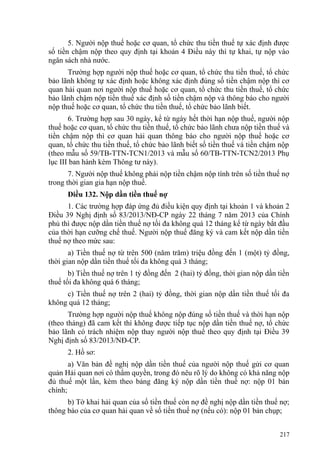 5. Người nộp thuế hoặc cơ quan, tổ chức thu tiền thuế tự xác định được
số tiền chậm nộp theo quy định tại khoản 4 Điều này thì tự khai, tự nộp vào
ngân sách nhà nước.
Trường hợp người nộp thuế hoặc cơ quan, tổ chức thu tiền thuế, tổ chức
bảo lãnh không tự xác định hoặc không xác định đúng số tiền chậm nộp thì cơ
quan hải quan nơi người nộp thuế hoặc cơ quan, tổ chức thu tiền thuế, tổ chức
bảo lãnh chậm nộp tiền thuế xác định số tiền chậm nộp và thông báo cho người
nộp thuế hoặc cơ quan, tổ chức thu tiền thuế, tổ chức bảo lãnh biết.
6. Trường hợp sau 30 ngày, kể từ ngày hết thời hạn nộp thuế, người nộp
thuế hoặc cơ quan, tổ chức thu tiền thuế, tổ chức bảo lãnh chưa nộp tiền thuế và
tiền chậm nộp thì cơ quan hải quan thông báo cho người nộp thuế hoặc cơ
quan, tổ chức thu tiền thuế, tổ chức bảo lãnh biết số tiền thuế và tiền chậm nộp
(theo mẫu số 59/TB-TTN-TCN1/2013 và mẫu số 60/TB-TTN-TCN2/2013 Phụ
lục III ban hành kèm Thông tư này).
7. Người nộp thuế không phải nộp tiền chậm nộp tính trên số tiền thuế nợ
trong thời gian gia hạn nộp thuế.
Điều 132. Nộp dần tiền thuế nợ
1. Các trường hợp đáp ứng đủ điều kiện quy định tại khoản 1 và khoản 2
Điều 39 Nghị định số 83/2013/NĐ-CP ngày 22 tháng 7 năm 2013 của Chính
phủ thì được nộp dần tiền thuế nợ tối đa không quá 12 tháng kể từ ngày bắt đầu
của thời hạn cưỡng chế thuế. Người nộp thuế đăng ký và cam kết nộp dần tiền
thuế nợ theo mức sau:
a) Tiền thuế nợ từ trên 500 (năm trăm) triệu đồng đến 1 (một) tỷ đồng,
thời gian nộp dần tiền thuế tối đa không quá 3 tháng;
b) Tiền thuế nợ trên 1 tỷ đồng đến 2 (hai) tỷ đồng, thời gian nộp dần tiền
thuế tối đa không quá 6 tháng;
c) Tiền thuế nợ trên 2 (hai) tỷ đồng, thời gian nộp dần tiền thuế tối đa
không quá 12 tháng;
Trường hợp người nộp thuế không nộp đúng số tiền thuế và thời hạn nộp
(theo tháng) đã cam kết thì không được tiếp tục nộp dần tiền thuế nợ, tổ chức
bảo lãnh có trách nhiệm nộp thay người nộp thuế theo quy định tại Điều 39
Nghị định số 83/2013/NĐ-CP.
2. Hồ sơ:
a) Văn bản đề nghị nộp dần tiền thuế của người nộp thuế gửi cơ quan
quản Hải quan nơi có thẩm quyền, trong đó nêu rõ lý do không có khả năng nộp
đủ thuế một lần, kèm theo bảng đăng ký nộp dần tiền thuế nợ: nộp 01 bản
chính;
b) Tờ khai hải quan của số tiền thuế còn nợ đề nghị nộp dần tiền thuế nợ;
thông báo của cơ quan hải quan về số tiền thuế nợ (nếu có): nộp 01 bản chụp;
217
 