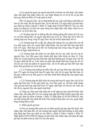 c) Cơ quan hải quan nơi người nộp thuế có khoản nợ tiền thuế, tiền chậm
nộp, tiền phạt tiếp nhận, kiểm tra, xác nhận thông tin và xử lý hồ sơ gia hạn
theo quy định tại Điều 52 Luật quản lý thuế.
Đối với nguyên liệu, vật tư nhập khẩu để sản xuất xuất hàng xuất khẩu có
chu kỳ sản xuất, dự trữ nguyên liệu, vật tư dài hơn 275 ngày được gia hạn theo
quy định tại điểm d khoản 1 Điều 31 Nghị định 83/2013/NĐ-CP, Chi cục Hải
quan nơi đăng ký tờ khai hải quan hàng hóa nhập khẩu tiếp nhận, kiểm tra sơ
bộ hồ sơ và xử lý như sau:
c.1) Trường hợp hồ sơ không đầy đủ, không đúng đối tượng thì Chi cục
có văn bản thông báo với người nộp thuế nêu rõ lý do. Thời hạn xử lý đối với
trường hợp này trong vòng 03 ngày làm việc kể từ khi nhận được hồ sơ.
c.2) Trường hợp hồ sơ đầy đủ, đúng đối tượng Chi cục phải báo cáo để
Cục Hải quan xem xét, quyết định chấp thuận việc gia hạn thời hạn nộp thuế
hơn 275 ngày. Thời hạn xử lý đối với trường hợp này trong vòng 10 ngày làm
việc kể từ ngày nhận đủ hồ sơ.
c.3) Trường hợp cần kiểm tra xác định chu kỳ sản xuất, dự trữ vật tư,
nguyên liệu, Cục Hải quan tỉnh, thành phố thực hiện kiểm tra thực tế. Việc
kiểm tra và giải quyết gia hạn thời hạn nộp thuế không quá 30 ngày làm việc kể
từ ngày nhận đủ hồ sơ. Việc kiểm tra phải lập thành biên bản trong đó nêu rõ
chu kỳ sản xuất sản phẩm từ nguyên liệu, vật tư đề nghị gia hạn thời hạn nộp
thuế. Kết quả kiểm tra xử lý như sau:
c.3.1) Trường hợp không đủ điều kiện để gia hạn thời hạn nộp thuế dài
hơn 275 ngày thì trong thời hạn 03 ngày làm việc kể từ ngày lập biên bản về
kết quả kiểm tra Cục Hải quan có văn bản chính thức thông báo cho người nộp
thuế biết;
c.3.2) Trường hợp đủ điều kiện thì trong thời hạn 03 ngày làm việc kể từ
ngày lập biên bản về kết quả kiểm tra, Cục Hải quan có văn bản chấp thuận
việc gia hạn thời hạn nộp thuế hơn 275 ngày, phù hợp với chu kỳ sản xuất, dự
trữ vật tư, nguyên liệu của người nộp thuế.
d) Tổng cục Hải quan tiếp nhận hồ sơ đề nghị gia hạn nộp tiền thuế, tiền
chậm nộp, tiền phạt đối với các trường hợp gặp khó khăn khách quan đặc biệt
khác quy định tại điểm d khoản 1 Điều 31 Nghị định số 83/2013/NĐ-CP, báo
cáo Bộ trưởng Bộ Tài chính để trình Thủ tướng Chính phủ xem xét, quyết định
từng trường hợp cụ thể.
6. Thẩm quyền gia hạn
a) Chi cục trưởng Hải quan nơi có thẩm quyền gia hạn nộp tiền thuế, tiền
chậm nộp, tiền phạt đối với các trường hợp người nộp thuế không có khả năng
nộp đúng hạn theo quy định tại các điểm a, điểm b, điểm c khoản 1 Điều 31
Nghị định 83/2013/NĐ-CP nhưng số tiền thuế, tiền chậm nộp, tiền phạt đề nghị
gia hạn chỉ phát sinh tại một Chi cục Hải quan.
221
 