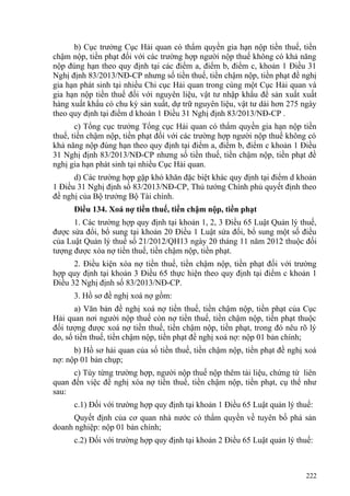 b) Cục trưởng Cục Hải quan có thẩm quyền gia hạn nộp tiền thuế, tiền
chậm nộp, tiền phạt đối với các trường hợp người nộp thuế không có khả năng
nộp đúng hạn theo quy định tại các điểm a, điểm b, điểm c, khoản 1 Điều 31
Nghị định 83/2013/NĐ-CP nhưng số tiền thuế, tiền chậm nộp, tiền phạt đề nghị
gia hạn phát sinh tại nhiều Chi cục Hải quan trong cùng một Cục Hải quan và
gia hạn nộp tiền thuế đối với nguyên liệu, vật tư nhập khẩu để sản xuất xuất
hàng xuất khẩu có chu kỳ sản xuất, dự trữ nguyên liệu, vật tư dài hơn 275 ngày
theo quy định tại điểm d khoản 1 Điều 31 Nghị định 83/2013/NĐ-CP .
c) Tổng cục trưởng Tổng cục Hải quan có thẩm quyền gia hạn nộp tiền
thuế, tiền chậm nộp, tiền phạt đối với các trường hợp người nộp thuế không có
khả năng nộp đúng hạn theo quy định tại điểm a, điểm b, điểm c khoản 1 Điều
31 Nghị định 83/2013/NĐ-CP nhưng số tiền thuế, tiền chậm nộp, tiền phạt đề
nghị gia hạn phát sinh tại nhiều Cục Hải quan.
d) Các trường hợp gặp khó khăn đặc biệt khác quy định tại điểm d khoản
1 Điều 31 Nghị định số 83/2013/NĐ-CP, Thủ tướng Chính phủ quyết định theo
đề nghị của Bộ trưởng Bộ Tài chính.
Điều 134. Xoá nợ tiền thuế, tiền chậm nộp, tiền phạt
1. Các trường hợp quy định tại khoản 1, 2, 3 Điều 65 Luật Quản lý thuế,
được sửa đổi, bổ sung tại khoản 20 Điều 1 Luật sửa đổi, bổ sung một số điều
của Luật Quản lý thuế số 21/2012/QH13 ngày 20 tháng 11 năm 2012 thuộc đối
tượng được xóa nợ tiền thuế, tiền chậm nộp, tiền phạt.
2. Điều kiện xóa nợ tiền thuế, tiền chậm nộp, tiền phạt đối với trường
hợp quy định tại khoản 3 Điều 65 thực hiện theo quy định tại điểm c khoản 1
Điều 32 Nghị định số 83/2013/NĐ-CP.
3. Hồ sơ đề nghị xoá nợ gồm:
a) Văn bản đề nghị xoá nợ tiền thuế, tiền chậm nộp, tiền phạt của Cục
Hải quan nơi người nộp thuế còn nợ tiền thuế, tiền chậm nộp, tiền phạt thuộc
đối tượng được xoá nợ tiền thuế, tiền chậm nộp, tiền phạt, trong đó nêu rõ lý
do, số tiền thuế, tiền chậm nộp, tiền phạt đề nghị xoá nợ: nộp 01 bản chính;
b) Hồ sơ hải quan của số tiền thuế, tiền chậm nộp, tiền phạt đề nghị xoá
nợ: nộp 01 bản chụp;
c) Tùy từng trường hợp, người nộp thuế nộp thêm tài liệu, chứng từ liên
quan đến việc đề nghị xóa nợ tiền thuế, tiền chậm nộp, tiền phạt, cụ thể như
sau:
c.1) Đối với trường hợp quy định tại khoản 1 Điều 65 Luật quản lý thuế:
Quyết định của cơ quan nhà nước có thẩm quyền về tuyên bố phá sản
doanh nghiệp: nộp 01 bản chính;
c.2) Đối với trường hợp quy định tại khoản 2 Điều 65 Luật quản lý thuế:
222
 