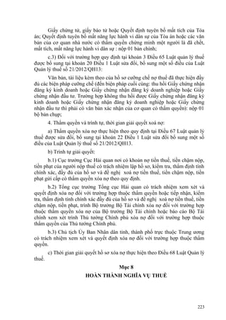 Giấy chứng tử, giấy báo tử hoặc Quyết định tuyên bố mất tích của Tòa
án; Quyết định tuyên bố mất năng lực hành vi dân sự của Tòa án hoặc các văn
bản của cơ quan nhà nước có thẩm quyền chứng minh một người là đã chết,
mất tích, mất năng lực hành vi dân sự : nộp 01 bản chính;
c.3) Đối với trường hợp quy định tại khoản 3 Điều 65 Luật quản lý thuế
được bổ sung tại khoản 20 Điều 1 Luật sửa đổi, bổ sung một số điều của Luật
Quản lý thuế số 21/2012/QH13:
Văn bản, tài liệu kèm theo của hồ sơ cưỡng chế nợ thuế đã thực hiện đầy
đủ các biện pháp cưỡng chế (đến biện pháp cuối cùng: thu hồi Giấy chứng nhận
đăng ký kinh doanh hoặc Giấy chứng nhận đăng ký doanh nghiệp hoặc Giấy
chứng nhận đầu tư. Trường hợp không thu hồi được Giấy chứng nhận đăng ký
kinh doanh hoặc Giấy chứng nhận đăng ký doanh nghiệp hoặc Giấy chứng
nhận đầu tư thì phải có văn bản xác nhận của cơ quan có thẩm quyền): nộp 01
bộ bản chụp;
4. Thẩm quyền và trình tự, thời gian giải quyết xoá nợ:
a) Thẩm quyền xóa nợ thực hiện theo quy định tại Điều 67 Luật quản lý
thuế được sửa đổi, bổ sung tại khoản 22 Điều 1 Luật sửa đổi bổ sung một số
điều của Luật Quản lý thuế số 21/2012/QH13.
b) Trình tự giải quyết:
b.1) Cục trưởng Cục Hải quan nơi có khoản nợ tiền thuế, tiền chậm nộp,
tiền phạt của người nộp thuế có trách nhiệm lập hồ sơ, kiểm tra, thẩm định tính
chính xác, đầy đủ của hồ sơ và đề nghị xoá nợ tiền thuế, tiền chậm nộp, tiền
phạt gửi cấp có thẩm quyền xóa nợ theo quy định.
b.2) Tổng cục trưởng Tổng cục Hải quan có trách nhiệm xem xét và
quyết định xóa nợ đối với trường hợp thuộc thẩm quyền hoặc tiếp nhận, kiểm
tra, thẩm định tính chính xác đầy đủ của hồ sơ và đề nghị xoá nợ tiền thuế, tiền
chậm nộp, tiền phạt, trình Bộ trưởng Bộ Tài chính xóa nợ đối với trường hợp
thuộc thẩm quyền xóa nợ của Bộ trưởng Bộ Tài chính hoặc báo cáo Bộ Tài
chính xem xét trình Thủ tướng Chính phủ xóa nợ đối với trường hợp thuộc
thẩm quyền của Thủ tướng Chính phủ.
b.3) Chủ tịch Ủy Ban Nhân dân tỉnh, thành phố trực thuộc Trung ương
có trách nhiệm xem xét và quyết định xóa nợ đối với trường hợp thuộc thẩm
quyền.
c) Thời gian giải quyết hồ sơ xóa nợ thực hiện theo Điều 68 Luật Quản lý
thuế.
Mục 8
HOÀN THÀNH NGHĨA VỤ THUẾ
223
 