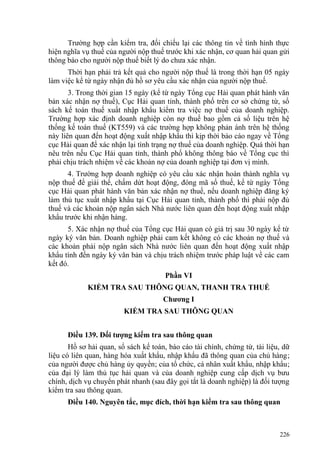 Trường hợp cần kiểm tra, đối chiếu lại các thông tin về tình hình thực
hiện nghĩa vụ thuế của người nộp thuế trước khi xác nhận, cơ quan hải quan gửi
thông báo cho người nộp thuế biết lý do chưa xác nhận.
Thời hạn phải trả kết quả cho người nộp thuế là trong thời hạn 05 ngày
làm việc kể từ ngày nhận đủ hồ sơ yêu cầu xác nhận của người nộp thuế.
3. Trong thời gian 15 ngày (kể từ ngày Tổng cục Hải quan phát hành văn
bản xác nhận nợ thuế), Cục Hải quan tỉnh, thành phố trên cơ sở chứng từ, sổ
sách kế toán thuế xuất nhập khẩu kiểm tra việc nợ thuế của doanh nghiệp.
Trường hợp xác định doanh nghiệp còn nợ thuế bao gồm cả số liệu trên hệ
thống kế toán thuế (KT559) và các trường hợp không phản ánh trên hệ thống
này liên quan đến hoạt động xuất nhập khẩu thì kịp thời báo cáo ngay về Tổng
cục Hải quan để xác nhận lại tình trạng nợ thuế của doanh nghiệp. Quá thời hạn
nêu trên nếu Cục Hải quan tỉnh, thành phố không thông báo về Tổng cục thì
phải chịu trách nhiệm về các khoản nợ của doanh nghiệp tại đơn vị mình.
4. Trường hợp doanh nghiệp có yêu cầu xác nhận hoàn thành nghĩa vụ
nộp thuế để giải thể, chấm dứt hoạt động, đóng mã số thuế, kể từ ngày Tổng
cục Hải quan phát hành văn bản xác nhận nợ thuế, nếu doanh nghiệp đăng ký
làm thủ tục xuất nhập khẩu tại Cục Hải quan tỉnh, thành phố thì phải nộp đủ
thuế và các khoản nộp ngân sách Nhà nước liên quan đến hoạt động xuất nhập
khẩu trước khi nhận hàng.
5. Xác nhận nợ thuế của Tổng cục Hải quan có giá trị sau 30 ngày kể từ
ngày ký văn bản. Doanh nghiệp phải cam kết không có các khoản nợ thuế và
các khoản phải nộp ngân sách Nhà nước liên quan đến hoạt động xuất nhập
khẩu tính đến ngày ký văn bản và chịu trách nhiệm trước pháp luật về các cam
kết đó.
Phần VI
KIỂM TRA SAU THÔNG QUAN, THANH TRA THUẾ
Chương I
KIỂM TRA SAU THÔNG QUAN
Điều 139. Đối tượng kiểm tra sau thông quan
Hồ sơ hải quan, sổ sách kế toán, báo cáo tài chính, chứng từ, tài liệu, dữ
liệu có liên quan, hàng hóa xuất khẩu, nhập khẩu đã thông quan của chủ hàng;
của người được chủ hàng ủy quyền; của tổ chức, cá nhân xuất khẩu, nhập khẩu;
của đại lý làm thủ tục hải quan và của doanh nghiệp cung cấp dịch vụ bưu
chính, dịch vụ chuyển phát nhanh (sau đây gọi tắt là doanh nghiệp) là đối tượng
kiểm tra sau thông quan.
Điều 140. Nguyên tắc, mục đích, thời hạn kiểm tra sau thông quan
226
 