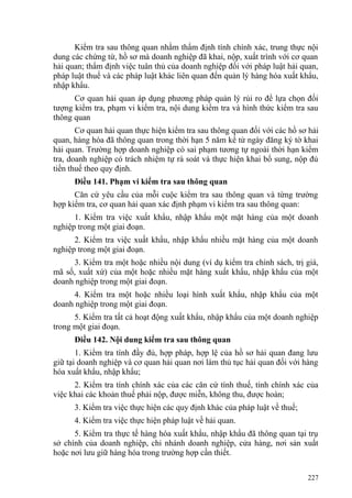 Kiểm tra sau thông quan nhằm thẩm định tính chính xác, trung thực nội
dung các chứng từ, hồ sơ mà doanh nghiệp đã khai, nộp, xuất trình với cơ quan
hải quan; thẩm định việc tuân thủ của doanh nghiệp đối với pháp luật hải quan,
pháp luật thuế và các pháp luật khác liên quan đến quản lý hàng hóa xuất khẩu,
nhập khẩu.
Cơ quan hải quan áp dụng phương pháp quản lý rủi ro để lựa chọn đối
tượng kiểm tra, phạm vi kiểm tra, nội dung kiểm tra và hình thức kiểm tra sau
thông quan
Cơ quan hải quan thực hiện kiểm tra sau thông quan đối với các hồ sơ hải
quan, hàng hóa đã thông quan trong thời hạn 5 năm kể từ ngày đăng ký tờ khai
hải quan. Trường hợp doanh nghiệp có sai phạm tương tự ngoài thời hạn kiểm
tra, doanh nghiệp có trách nhiệm tự rà soát và thực hiện khai bổ sung, nộp đủ
tiền thuế theo quy định.
Điều 141. Phạm vi kiểm tra sau thông quan
Căn cứ yêu cầu của mỗi cuộc kiểm tra sau thông quan và từng trường
hợp kiểm tra, cơ quan hải quan xác định phạm vi kiểm tra sau thông quan:
1. Kiểm tra việc xuất khẩu, nhập khẩu một mặt hàng của một doanh
nghiệp trong một giai đoạn.
2. Kiểm tra việc xuất khẩu, nhập khẩu nhiều mặt hàng của một doanh
nghiệp trong một giai đoạn.
3. Kiểm tra một hoặc nhiều nội dung (ví dụ kiểm tra chính sách, trị giá,
mã số, xuất xứ) của một hoặc nhiều mặt hàng xuất khẩu, nhập khẩu của một
doanh nghiệp trong một giai đoạn.
4. Kiểm tra một hoặc nhiều loại hình xuất khẩu, nhập khẩu của một
doanh nghiệp trong một giai đoạn.
5. Kiểm tra tất cả hoạt động xuất khẩu, nhập khẩu của một doanh nghiệp
trong một giai đoạn.
Điều 142. Nội dung kiểm tra sau thông quan
1. Kiểm tra tính đầy đủ, hợp pháp, hợp lệ của hồ sơ hải quan đang lưu
giữ tại doanh nghiệp và cơ quan hải quan nơi làm thủ tục hải quan đối với hàng
hóa xuất khẩu, nhập khẩu;
2. Kiểm tra tính chính xác của các căn cứ tính thuế, tính chính xác của
việc khai các khoản thuế phải nộp, được miễn, không thu, được hoàn;
3. Kiểm tra việc thực hiện các quy định khác của pháp luật về thuế;
4. Kiểm tra việc thực hiện pháp luật về hải quan.
5. Kiểm tra thực tế hàng hóa xuất khẩu, nhập khẩu đã thông quan tại trụ
sở chính của doanh nghiệp, chi nhánh doanh nghiệp, cửa hàng, nơi sản xuất
hoặc nơi lưu giữ hàng hóa trong trường hợp cần thiết.
227
 