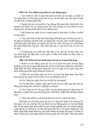 Điều 143. Xác minh trong kiểm tra sau thông quan
1. Xác minh là việc cơ quan hải quan yêu cầu các tổ chức, cá nhân có
liên quan hoặc có khả năng giúp làm rõ các vấn đề nghi vấn, bất hợp lý hoặc
các dấu hiệu vi phạm pháp luật.
2. Người yêu cầu xác minh là: Cục trưởng Hải quan tỉnh, thành phố; Cục
trưởng Cục Kiểm tra sau thông quan; Chi cục trưởng Chi cục Kiểm tra sau
thông quan; Trưởng đoàn kiểm tra sau thông quan.
3. Đối tượng xác minh là các cơ quan quản lý nhà nước, tổ chức, cá nhân
có liên quan.
4. Việc xác minh có thể thực hiện bằng hình thức gửi văn bản yêu cầu và
đề nghị trả lời bằng văn bản; hoặc cử người làm việc trực tiếp với đối tượng xác
minh theo giấy giới thiệu của người yêu cầu xác minh. Kết quả xác minh được
ghi nhận bằng biên bản làm việc; biên bản này có giá trị là căn cứ xem xét
vụ việc.
5. Trường hợp xác minh trực tiếp, đơn vị có nhu cầu tự thực hiện việc
xác minh hoặc đề nghị đơn vị hải quan có điều kiện thuận lợi thực hiện và
thông báo kết quả.
Điều 144. Kiểm tra sau thông quan tại trụ sở cơ quan hải quan
1. Kiểm tra sau thông quan tại trụ sở cơ quan hải quan là hoạt động
thường xuyên của cơ quan hải quan đối với hồ sơ hải quan, hàng hoá xuất khẩu,
nhập khẩu đã được thông quan trong thời hạn 60 ngày kể từ ngày hàng hóa
được thông quan đến ngày thông báo kiểm tra.
2. Kiểm tra sau thông quan tại trụ sở cơ quan hải quan được thực hiện
theo nguyên tắc quản lý rủi ro trên cơ sở các thông tin, hồ sơ:
a) Các thông tin, nghi vấn từ cơ sở dữ liệu của ngành.
b) Các dấu hiệu vi phạm, nghi ngờ từ các Chi cục Hải quan làm thủ tục
thông quan hàng hóa, các đơn vị nghiệp vụ chuyển.
c) Các thông tin do Chi cục Kiểm tra sau thông quan thu thập được về
dấu hiệu vi phạm liên quan đến hàng hoá xuất khẩu, nhập khẩu đã được thông
quan.
3. Thực hiện kiểm tra sau thông quan tại trụ sở cơ quan hải quan:
Khi kiểm tra sau thông quan tại trụ sở cơ quan hải quan, Cục trưởng Cục
Hải quan, Chi cục trưởng Chi cục Kiểm tra sau thông quan có văn bản thông
báo về nội dung, thời gian kiểm tra gửi doanh nghiệp; yêu cầu doanh nghiệp
cung cấp hồ sơ, chứng từ, tài liệu liên quan đến hồ sơ hải quan, hàng hóa xuất
khẩu, nhập khẩu được kiểm tra, giải trình những nội dung liên quan và kiểm tra
thực tế hàng hóa xuất nhập khẩu đã thông quan nếu cần thiết. Thời gian kiểm
228
 