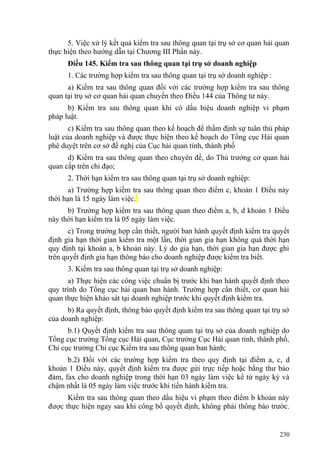 5. Việc xử lý kết quả kiểm tra sau thông quan tại trụ sở cơ quan hải quan
thực hiện theo hướng dẫn tại Chương III Phần này.
Điều 145. Kiểm tra sau thông quan tại trụ sở doanh nghiệp
1. Các trường hợp kiểm tra sau thông quan tại trụ sở doanh nghiệp :
a) Kiểm tra sau thông quan đối với các trường hợp kiểm tra sau thông
quan tại trụ sở cơ quan hải quan chuyển theo Điều 144 của Thông tư này.
b) Kiểm tra sau thông quan khi có dấu hiệu doanh nghiệp vi phạm
pháp luật.
c) Kiểm tra sau thông quan theo kế hoạch để thẩm định sự tuân thủ pháp
luật của doanh nghiệp và được thực hiện theo kế hoạch do Tổng cục Hải quan
phê duyệt trên cơ sở đề nghị của Cục hải quan tỉnh, thành phố
d) Kiểm tra sau thông quan theo chuyên đề, do Thủ trưởng cơ quan hải
quan cấp trên chỉ đạo;
2. Thời hạn kiểm tra sau thông quan tại trụ sở doanh nghiệp:
a) Trường hợp kiểm tra sau thông quan theo điểm c, khoản 1 Điều này
thời hạn là 15 ngày làm việc.
b) Trường hợp kiểm tra sau thông quan theo điểm a, b, d khoản 1 Điều
này thời hạn kiểm tra là 05 ngày làm việc.
c) Trong trường hợp cần thiết, người ban hành quyết định kiểm tra quyết
định gia hạn thời gian kiểm tra một lần, thời gian gia hạn không quá thời hạn
quy định tại khoản a, b khoản này. Lý do gia hạn, thời gian gia hạn được ghi
trên quyết định gia hạn thông báo cho doanh nghiệp được kiểm tra biết.
3. Kiểm tra sau thông quan tại trụ sở doanh nghiệp:
a) Thực hiện các công việc chuẩn bị trước khi ban hành quyết định theo
quy trình do Tổng cục hải quan ban hành. Trường hợp cần thiết, cơ quan hải
quan thực hiện khảo sát tại doanh nghiệp trước khi quyết định kiểm tra.
b) Ra quyết định, thông báo quyết định kiểm tra sau thông quan tại trụ sở
của doanh nghiệp:
b.1) Quyết định kiểm tra sau thông quan tại trụ sở của doanh nghiệp do
Tổng cục trưởng Tổng cục Hải quan, Cục trưởng Cục Hải quan tỉnh, thành phố,
Chi cục trưởng Chi cục Kiểm tra sau thông quan ban hành;
b.2) Đối với các trường hợp kiểm tra theo quy định tại điểm a, c, d
khoản 1 Điều này, quyết định kiểm tra được gửi trực tiếp hoặc bằng thư bảo
đảm, fax cho doanh nghiệp trong thời hạn 03 ngày làm việc kể từ ngày ký và
chậm nhất là 05 ngày làm việc trước khi tiến hành kiểm tra.
Kiểm tra sau thông quan theo dấu hiệu vi phạm theo điểm b khoản này
được thực hiện ngay sau khi công bố quyết định, không phải thông báo trước.
230
 