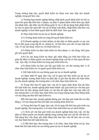Trong trường hợp này, quyết định kiểm tra được trao trực tiếp cho doanh
nghiệp, trong giờ làm việc.
c) Trường hợp doanh nghiệp không chấp hành quyết định kiểm tra thì cơ
quan hải quan lập biên bản vi phạm, xử phạt vi phạm hành chính theo quy định
của pháp luật, cập nhật vào hệ thống quản lý rủi ro để áp dụng biện pháp kiểm
tra của cơ quan hải quan đối với các lô hàng xuất khẩu, nhập khẩu tiếp theo của
doanh nghiệp và ban hành quyết định ấn định thuế theo quy định.
d) Thực hiện kiểm tra tại trụ sở doanh nghiệp:
d.1) Trưởng đoàn kiểm tra công bố quyết định kiểm tra.
d.2) Doanh nghiệp có trách nhiệm cử đại diện có thẩm quyền và các cán
bộ có liên quan cung cấp hồ sơ, chứng từ, tài liệu theo yêu cầu và trực tiếp làm
việc về các nội dung kiểm tra với đoàn kiểm tra.
d.3) Đoàn kiểm tra thực hiện kiểm tra theo phạm vi, nội dung, thời gian
ghi trên quyết định.
d.4) Các nội dung kiểm tra được ghi nhận bằng các biên bản kiểm tra
giữa đại điện có thẩm quyền của doanh nghiệp hoặc cán bộ có liên quan đã làm
việc trực tiếp với đoàn kiểm tra trong quá trình kiểm tra.
d.5) Đoàn kiểm tra báo cáo kết quả kiểm tra với thủ trưởng đơn vị tổ
chức thực hiện kiểm tra và người quyết định kiểm tra.
4. Kết luận kiểm tra sau thông quan tại trụ sở doanh nghiệp:
a) Chậm nhất 03 ngày làm việc, kể từ ngày kết thúc kiểm tra tại trụ sở
doanh nghiệp, trưởng đoàn kiểm tra phải lập và gửi bản dự thảo kết luận kiểm
tra cho doanh nghiệp, thủ trưởng đơn vị tổ chức thực hiện kiểm tra.
b) Trong thời hạn 03 ngày làm việc kể từ ngày nhận được bản dự thảo
kết luận kiểm tra, doanh nghiệp phải hoàn thành việc giải trình (có văn bản giải
trình kèm tài liệu chứng minh hoặc có văn bản đề nghị làm việc trực tiếp với
thủ trưởng đơn vị tổ chức thực hiện kiểm tra) trong trường hợp chưa thống nhất
với nội dung dự thảo kết luận kiểm tra.
Hết thời hạn trên, doanh nghiệp không gửi văn bản giải trình thì coi như
đồng ý với nội dung dự thảo kết luận của trưởng đoàn kiểm tra.
c) Trong thời hạn 03 ngày làm việc, kể từ ngày hết thời hạn giải trình của
doanh nghiệp, thủ trưởng đơn vị tổ chức thực hiện kiểm tra có trách nhiệm:
c.1) Xem xét văn bản giải trình của doanh nghiệp hoặc làm việc với đại
diện có thẩm quyền của doanh nghiệp trong trường hợp còn vấn đề cần làm rõ.
Nội dung làm việc được ghi nhận bằng biên bản làm việc để làm căn cứ xem
xét, ban hành bản kết luận kiểm tra.
c.2) Hết thời hạn, thủ trưởng đơn vị tổ chức, thực hiện kiểm tra ký, ban
hành bản kết luận kiểm tra sau thông quan tại trụ sở doanh nghiệp.
231
 
