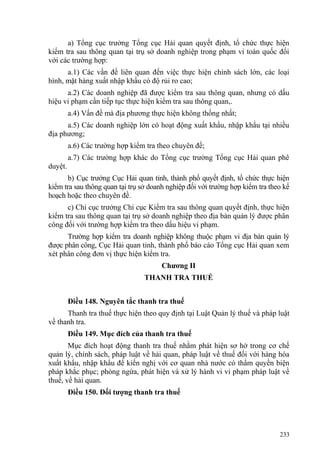 a) Tổng cục trưởng Tổng cục Hải quan quyết định, tổ chức thực hiện
kiểm tra sau thông quan tại trụ sở doanh nghiệp trong phạm vi toàn quốc đối
với các trường hợp:
a.1) Các vấn đề liên quan đến việc thực hiện chính sách lớn, các loại
hình, mặt hàng xuất nhập khẩu có độ rủi ro cao;
a.2) Các doanh nghiệp đã được kiểm tra sau thông quan, nhưng có dấu
hiệu vi phạm cần tiếp tục thực hiện kiểm tra sau thông quan,.
a.4) Vấn đề mà địa phương thực hiện không thống nhất;
a.5) Các doanh nghiệp lớn có hoạt động xuất khẩu, nhập khẩu tại nhiều
địa phương;
a.6) Các trường hợp kiểm tra theo chuyên đề;
a.7) Các trường hợp khác do Tổng cục trưởng Tổng cục Hải quan phê
duyệt.
b) Cục trưởng Cục Hải quan tỉnh, thành phố quyết định, tổ chức thực hiện
kiểm tra sau thông quan tại trụ sở doanh nghiệp đối với trường hợp kiểm tra theo kế
hoạch hoặc theo chuyên đề.
c) Chi cục trưởng Chi cục Kiểm tra sau thông quan quyết định, thực hiện
kiểm tra sau thông quan tại trụ sở doanh nghiệp theo địa bàn quản lý được phân
công đối với trường hợp kiểm tra theo dấu hiệu vi phạm.
Trường hợp kiểm tra doanh nghiệp không thuộc phạm vi địa bàn quản lý
được phân công, Cục Hải quan tỉnh, thành phố báo cáo Tổng cục Hải quan xem
xét phân công đơn vị thực hiện kiểm tra.
Chương II
THANH TRA THUẾ
Điều 148. Nguyên tắc thanh tra thuế
Thanh tra thuế thực hiện theo quy định tại Luật Quản lý thuế và pháp luật
về thanh tra.
Điều 149. Mục đích của thanh tra thuế
Mục đích hoạt động thanh tra thuế nhằm phát hiện sơ hở trong cơ chế
quản lý, chính sách, pháp luật về hải quan, pháp luật về thuế đối với hàng hóa
xuất khẩu, nhập khẩu để kiến nghị với cơ quan nhà nước có thẩm quyền biện
pháp khắc phục; phòng ngừa, phát hiện và xử lý hành vi vi phạm pháp luật về
thuế, về hải quan.
Điều 150. Đối tượng thanh tra thuế
233
 