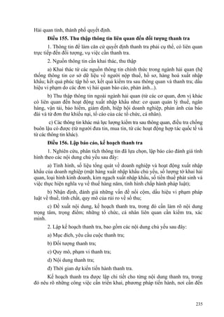 Hải quan tỉnh, thành phố quyết định.
Điều 155. Thu thập thông tin liên quan đến đối tượng thanh tra
1. Thông tin để làm căn cứ quyết định thanh tra phải cụ thể, có liên quan
trực tiếp đến đối tượng, vụ việc cần thanh tra.
2. Nguồn thông tin cần khai thác, thu thập
a) Khai thác từ các nguồn thông tin chính thức trong ngành hải quan (hệ
thống thông tin cơ sở dữ liệu về người nộp thuế, hồ sơ, hàng hoá xuất nhập
khẩu; kết quả phúc tập hồ sơ, kết quả kiểm tra sau thông quan và thanh tra; dấu
hiệu vi phạm do các đơn vị hải quan báo cáo, phản ánh...).
b) Thu thập thông tin ngoài ngành hải quan (từ các cơ quan, đơn vị khác
có liên quan đến hoạt động xuất nhập khẩu như: cơ quan quản lý thuế, ngân
hàng, vận tải, bảo hiểm, giám định, hiệp hội doanh nghiệp, phản ánh của báo
đài và từ đơn thư khiếu nại, tố cáo của các tổ chức, cá nhân).
c) Các thông tin khác mà lực lượng kiểm tra sau thông quan, điều tra chống
buôn lậu có được (từ người đưa tin, mua tin, từ các hoạt động hợp tác quốc tế và
từ các thông tin khác).
Điều 156. Lập báo cáo, kế hoạch thanh tra
1. Nghiên cứu, phân tích thông tin đã lựa chọn, lập báo cáo đánh giá tình
hình theo các nội dung chủ yếu sau đây:
a) Tình hình, số liệu tổng quát về doanh nghiệp và hoạt động xuất nhập
khẩu của doanh nghiệp (mặt hàng xuất nhập khẩu chủ yếu, số lượng tờ khai hải
quan, loại hình kinh doanh, kim ngạch xuất nhập khẩu, số tiền thuế phát sinh và
việc thực hiện nghĩa vụ về thuế hàng năm, tình hình chấp hành pháp luật);
b) Nhận định, đánh giá những vấn đề nổi cộm, dấu hiệu vi phạm pháp
luật về thuế, tính chất, quy mô của rủi ro về số thu;
c) Đề xuất nội dung, kế hoạch thanh tra, trong đó cần làm rõ nội dung
trọng tâm, trọng điểm; những tổ chức, cá nhân liên quan cần kiểm tra, xác
minh.
2. Lập kế hoạch thanh tra, bao gồm các nội dung chủ yếu sau đây:
a) Mục đích, yêu cầu cuộc thanh tra;
b) Đối tượng thanh tra;
c) Quy mô, phạm vi thanh tra;
d) Nội dung thanh tra;
đ) Thời gian dự kiến tiến hành thanh tra.
Kế hoạch thanh tra được lập chi tiết cho từng nội dung thanh tra, trong
đó nêu rõ những công việc cần triển khai, phương pháp tiến hành, nơi cần đến
235
 