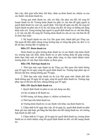 làm việc, thời gian triển khai, kết thúc, nhân sự đoàn thanh tra, nhiệm vụ của
các thành viên đoàn thanh tra.
Trong quá trình thanh tra, nếu xét thấy cần phải sửa đổi, bổ sung kế
hoạch thanh tra thì Trưởng đoàn thanh tra phải có văn bản đề nghị người ra
quyết định thanh tra xem xét, quyết định. Văn bản đề nghị sửa đổi, bổ sung kế
hoạch thanh tra phải nêu rõ lý do, nội dung sửa đổi, bổ sung và những nội dung
khác (nếu có). Trong trường hợp người ra quyết định thanh tra có văn bản đồng
ý về việc sửa đổi, bổ sung thì Trưởng đoàn thanh tra căn cứ vào văn bản đó để
tổ chức thực hiện.
3. Kế hoạch thanh tra của Cục Hải quan tỉnh, thành phố gửi Tổng cục
Hải quan để điều phối chung trong trường hợp có trùng lặp giữa các đơn vị và
để chỉ đạo, hướng dẫn về nghiệp vụ.
Điều 157. Đoàn thanh tra
Đoàn thanh tra gồm trưởng đoàn thanh tra và các thành viên đoàn thanh
tra; trường hợp cần thiết, đoàn thanh tra có phó trưởng đoàn để giúp trưởng
đoàn thực hiện một số nhiệm vụ được phân công và chịu trách nhiệm trước
trưởng đoàn về việc thực hiện nhiệm vụ được giao.
Điều 158. Thời hạn thanh tra
1. Thời hạn một cuộc thanh tra do Tổng cục Hải quan tiến hành không
quá 45 ngày kể từ ngày công bố quyết định thanh tra. Trường hợp phức tạp có
thể kéo dài hơn, nhưng không quá 70 ngày.
2. Thời hạn một cuộc thanh tra do Cục Hải quan tỉnh, thành phố tiến
hành không quá 30 ngày kể từ ngày công bố quyết định thanh tra. Trường hợp
phức tạp có thể kéo dài hơn, nhưng không quá 45 ngày.
Điều 159. Quyết định thanh tra
1. Quyết định thanh tra phải có các nội dung sau đây:
a) Căn cứ pháp lý để thanh tra;
b) Đối tượng, nội dung, phạm vi, nhiệm vụ thanh tra;
c) Thời hạn tiến hành thanh tra;
d) Trưởng đoàn thanh tra và các thành viên khác của đoàn thanh tra.
2. Chậm nhất là 03 ngày làm việc, kể từ ngày ký, quyết định thanh tra phải
được gửi trực tiếp hoặc gửi bằng thư bảo đảm cho đối tượng thanh tra, trừ trường
hợp thanh tra đột xuất.
3. Chậm nhất là 15 ngày, kể từ ngày ký quyết định thanh tra, trưởng đoàn
thanh tra có trách nhiệm công bố quyết định thanh tra đối với đối tượng thanh
tra.
236
 