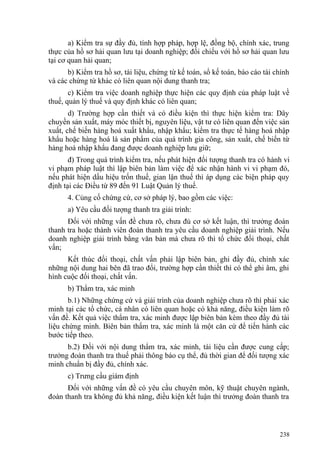 a) Kiểm tra sự đầy đủ, tính hợp pháp, hợp lệ, đồng bộ, chính xác, trung
thực của hồ sơ hải quan lưu tại doanh nghiệp; đối chiếu với hồ sơ hải quan lưu
tại cơ quan hải quan;
b) Kiểm tra hồ sơ, tài liệu, chứng từ kế toán, sổ kế toán, báo cáo tài chính
và các chứng từ khác có liên quan nội dung thanh tra;
c) Kiểm tra việc doanh nghiệp thực hiện các quy định của pháp luật về
thuế, quản lý thuế và quy định khác có liên quan;
d) Trường hợp cần thiết và có điều kiện thì thực hiện kiểm tra: Dây
chuyền sản xuất, máy móc thiết bị, nguyên liệu, vật tư có liên quan đến việc sản
xuất, chế biến hàng hoá xuất khẩu, nhập khẩu; kiểm tra thực tế hàng hoá nhập
khẩu hoặc hàng hoá là sản phẩm của quá trình gia công, sản xuất, chế biến từ
hàng hoá nhập khẩu đang được doanh nghiệp lưu giữ;
đ) Trong quá trình kiểm tra, nếu phát hiện đối tượng thanh tra có hành vi
vi phạm pháp luật thì lập biên bản làm việc để xác nhận hành vi vi phạm đó,
nếu phát hiện dấu hiệu trốn thuế, gian lận thuế thì áp dụng các biện pháp quy
định tại các Điều từ 89 đến 91 Luật Quản lý thuế.
4. Củng cố chứng cứ, cơ sở pháp lý, bao gồm các việc:
a) Yêu cầu đối tượng thanh tra giải trình:
Đối với những vấn đề chưa rõ, chưa đủ cơ sở kết luận, thì trưởng đoàn
thanh tra hoặc thành viên đoàn thanh tra yêu cầu doanh nghiệp giải trình. Nếu
doanh nghiệp giải trình bằng văn bản mà chưa rõ thì tổ chức đối thoại, chất
vấn;
Kết thúc đối thoại, chất vấn phải lập biên bản, ghi đầy đủ, chính xác
những nội dung hai bên đã trao đổi, trường hợp cần thiết thì có thể ghi âm, ghi
hình cuộc đối thoại, chất vấn.
b) Thẩm tra, xác minh
b.1) Những chứng cứ và giải trình của doanh nghiệp chưa rõ thì phải xác
minh tại các tổ chức, cá nhân có liên quan hoặc có khả năng, điều kiện làm rõ
vấn đề. Kết quả việc thẩm tra, xác minh được lập biên bản kèm theo đầy đủ tài
liệu chứng minh. Biên bản thẩm tra, xác minh là một căn cứ để tiến hành các
bước tiếp theo.
b.2) Đối với nội dung thẩm tra, xác minh, tài liệu cần được cung cấp;
trưởng đoàn thanh tra thuế phải thông báo cụ thể, đủ thời gian để đối tượng xác
minh chuẩn bị đầy đủ, chính xác.
c) Trưng cầu giám định
Đối với những vấn đề có yêu cầu chuyên môn, kỹ thuật chuyên ngành,
đoàn thanh tra không đủ khả năng, điều kiện kết luận thì trưởng đoàn thanh tra
238
 
